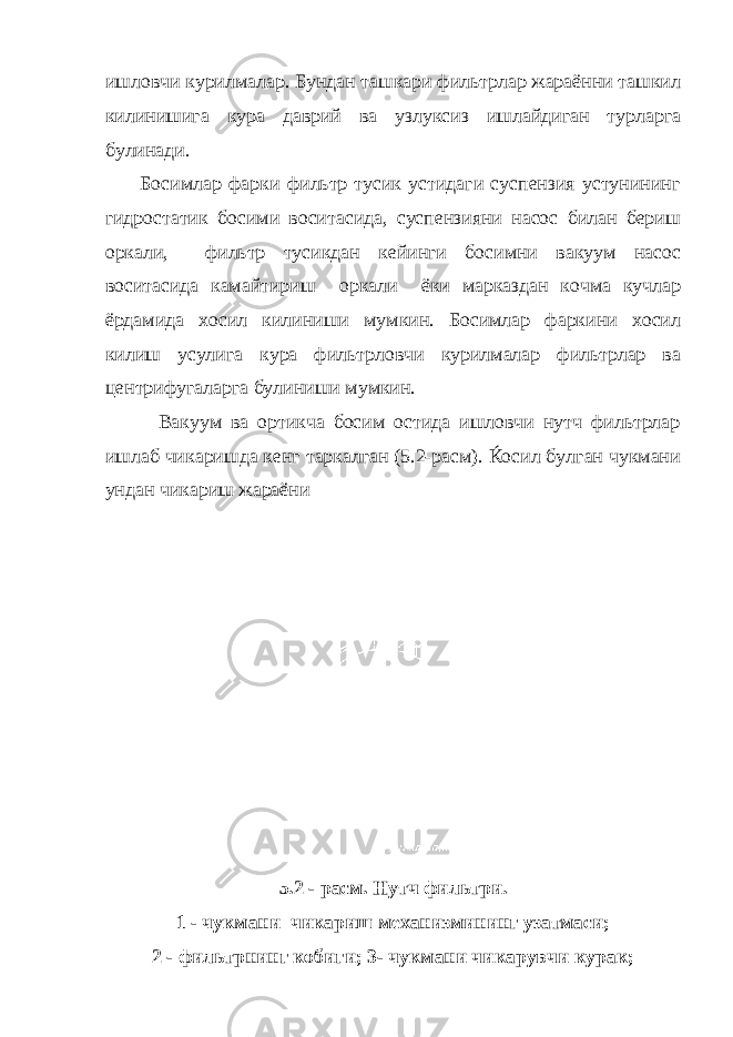 ишловчи курилмалар. Бундан ташкари фильтрлар жараённи ташкил килинишига кура даврий ва узлуксиз ишлайдиган турларга булинади. Босимлар фарки фильтр тусик устидаги суспензия устунининг гидростатик босими воситасида, суспензияни насос билан бериш оркали, фильтр тусикдан кейинги босимни вакуум насос воситасида камайтириш оркали ёки марказдан кочма кучлар ёрдамида хосил килиниши мумкин. Босимлар фаркини хосил килиш усулига кура фильтрловчи курилмалар фильтрлар ва центрифугаларга булиниши мумкин. Вакуум ва ортикча босим остида ишловчи нутч фильтрлар ишлаб чикаришда кенг таркалган (5.2-расм). Ќосил булган чукмани ундан чикариш жараёни 5.2 - расм. Нутч фильтри. 1 - чукмани чикариш механизмининг узатмаси; 2 - фильтрнинг кобиги; 3- чукмани чикарувчи курак; 