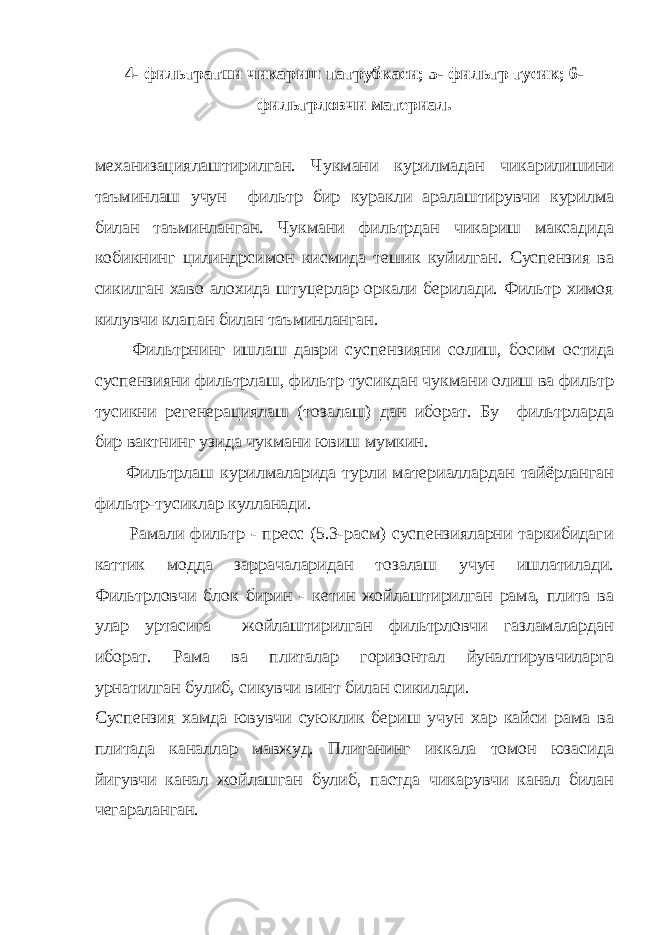 4- фильтратни чикариш патрубкаси; 5- фильтр тусик; 6- фильтрловчи материал. механизациялаштирилган. Чукмани курилмадан чикарилишини таъминлаш учун фильтр бир куракли аралаштирувчи курилма билан таъминланган. Чукмани фильтрдан чикариш максадида кобикнинг цилиндрсимон кисмида тешик куйилган. Суспензия ва сикилган хаво алохида штуцерлар оркали берилади. Фильтр химоя килувчи клапан билан таъминланган. Фильтрнинг ишлаш даври суспензияни солиш, босим остида суспензияни фильтрлаш, фильтр тусикдан чукмани олиш ва фильтр тусикни регенерациялаш (тозалаш) дан иборат. Бу фильтрларда бир вактнинг узида чукмани ювиш мумкин. Фильтрлаш курилмаларида турли материаллардан тайёрланган фильтр-тусиклар кулланади. Рамали фильтр - пресс (5.3-расм) суспензияларни таркибидаги каттик модда заррачаларидан тозалаш учун ишлатилади. Фильтрловчи блок бирин - кетин жойлаштирилган рама, плита ва улар уртасига жойлаштирилган фильтрловчи газламалардан иборат. Рама ва плиталар горизонтал йуналтирувчиларга урнатилган булиб, сикувчи винт билан сикилади. Суспензия хамда ювувчи суюклик бериш учун хар кайси рама ва плитада каналлар мавжуд. Плитанинг иккала томон юзасида йигувчи канал жойлашган булиб, пастда чикарувчи канал билан чегараланган. 