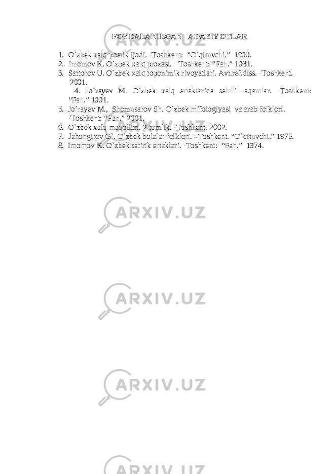 FOYDALANILGAN ADABIYOTLAR 1. O`zbek xalq poetik ijodi. -Toshkent: “O`qituvchi.” 1990. 2. Imomov K. O`zbek xalq prozasi. -Toshkent: “Fan.” 1981. 3. Sattorov U. O`zbek xalq toponimik rivoyatlari. Avt.ref.diss. -Toshkent. 2001. 4. Jo ` ra y ev M . O ` zbek xalq ertaklarida sehrli raqamlar. - Toshkent: “ Fan. ” 1991. 5. Jo ` ra y ev M. , Shomusarov Sh. O ` zbek mifologiyasi va arab folklori. - Toshkent: “ Fan. ” 2001. 6. O ` zbek xalq maqollari. 2 tomlik. - Toshkent. 2002. 7. Jahongirov G`. O`zbek bolalar folklori. –Toshkent. “O`qituvchi.” 1975. 8. Imomov K . O ` zbek satirik ertaklari. - Toshkent : “Fan . ” 1974 . 