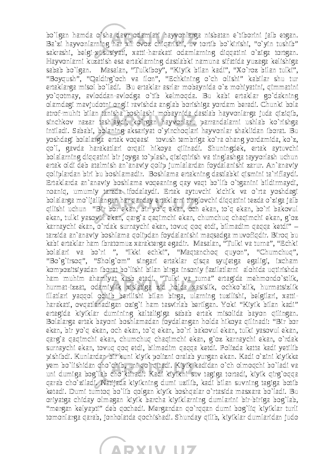 bo`lgan hamda o`sha davr odamlari hayvonlarga nisbatan e`tiborini jalb etgan. Ba`zi hayvonlarning har xil ovoz chiqarishi, uv tortib bo`kirishi, “o`yin tushib” sakrashi, belgi-xususiyati, xatti-harakati odamlarning diqqatini o`ziga tortgan. Hayvonlarni kuzatish esa ertaklarning dastlabki namuna sifatida yuzaga kelishiga sabab bo` lgan. Mаsаlаn, “Tulkibоy”, “Kiyik bilan kadi”, “Xo`roz bilan tulki”, “Boyqush”, “Qaldirg`och va ilon”, “Echkining o`ch olishi” kabilar shu tur ertaklarga misol bo`ladi. Bu ertaklar asrlar mobaynida o`z mohiyatini, qimmatini yo`qotmay, avloddan-avlodga o`tib kelmoqda. Bu kabi ertaklar go`dakning olamdagi mavjudotni ongli ravishda ang lab borishiga yordam beradi. Chunki bola atrof-muhit bilan tanisha boshlashi mobaynida dastlab hayvonlarga juda qiziqib, sinchkov nazar tashlaydi, ko`rgan hayvonlaru parrandalarni ushlab ko`rishga intiladi. Sababi, bolaning aksariyat o`yinchoqlari hayvonlar shaklidan iborat. Bu yoshdagi bolalarga ertak voqeasi tovush tembriga ko`ra ohang yordamida, ko`z, qo`l, gavda harakatlari orqali hikoya qilinadi. Shuningdek, ertak aytuvchi bolalarning diqqatini bir joyga to`plash, qiziqtirish va tinglashga tayyorlash uchun ertak oldi deb atalmish an`anaviy qolip jumlalardan foydalanishi zarur. An`anaviy qoliplardan biri bu boshlamadir. Bоshlаmа ertаkning dаstlаbki qismini tа`riflаydi. Ertаklаrdа аn`аnаviy bоshlаmа vоqеаning qаy vаqt bo`lib o`tgаnini bildirmаydi, nоаniq, umumiy tаrzdа ifоdаlаydi. Ertak aytuvchi kichik va o`rta yoshdagi bolalarga mo`ljallangan har qanday ertaklarni tinglovchi diqqatini tezda o`ziga jalb qilishi uchun “Bir bor ekan, bir yo`q ekan, och ekan, to`q ekan, bo`ri bakovul ekan, tulki yasovul ekan, qarg`a qaqimchi ekan, chumchuq chaqimchi ekan, g`oz karnaychi ekan, o`rdak surnaychi ekan, tovuq qoq etdi, bilmadim qaqqa ketdi” – tarzida an`anaviy boshlama qolipdan foydalanishi maqsadga muvofiqdir. Biroq bu kabi ertaklar ham ibratomuz xarakterga egadir. Masalan, “Tulki va turna”, “Echki bolalari va bo`ri ”, “Ikki echki”, “Maqtanchoq quyon”, “Chumchuq”, “Bo`g`irsoq”, “Sholg`om” singari ertaklar qisqa syujetga egaligi, ixcham kompozitsiyadan iborat bo`lishi bilan birga insoniy fazilatlarni alohida uqtirishda ham muhim ahamiyat kasb etadi. “Tulki va turna” ertagida mehmondo`stlik, hurmat-izzat, odamiylik xislatiga zid holda xasislik, ochko`zlik, hurmatsizlik illatlari yaqqol ochib berilishi bilan birga, ularning tuzilishi, belgilari, xatti- harakati, ovqatlanadigan ozig`i ham tasvirlab berilgan. Yoki “Kiyik bilan kadi” ertagida kiyiklar dumining kaltaligiga sabab ertak misolida bayon qilingan. Bolalarga ertak bayoni boshlamadan foydalangan holda hikoya qilinadi : “Bir bor ekan, bir yo`q ekan, och ekan, to`q ekan, bo`ri bakovul ekan, tulki yasovul ekan, qarg`a qaqimchi ekan, chumchuq chaqimchi ekan, g`oz karnaychi ekan, o`rdak surnaychi ekan, tovuq qoq etdi, bilmadim qaqqa ketdi . Polizda katta kadi yetilib pishibdi. Kunlardan bir kuni kiyik polizni oralab yurgan ekan. Kadi o`zini kiyik ka yem bo`lishidan cho`ch i b, uni qo`rqitadi. Kiyik kadidan o`ch olmoqchi bo`ladi va uni dumiga bog`lab cho` ktiradi. Kadi kiyikni suv tagiga tortadi, kiyik qirg`oqqa qarab cho`ziladi. Natijada kiyikning dumi uzilib, kadi bilan suvning tagiga botib ketadi. Dumi tumtoq bo`lib qolgan kiyik boshqalar o`rtasida masxara bo`ladi. Bu oriyatga chiday olmagan kiyik barcha kiyiklarning dumlarini bir-biriga bog`lab, “mergan kelyapti” deb qochadi. Mergandan qo`rqqan dumi bog`liq kiyiklar turli tomonlarga qarab, jonholatda qochishadi. Shunday qilib, kiyiklar dumlaridan judo 