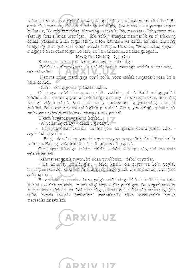 bo`ladilar va dumsiz kiyikni masxara qilganlari uchun pushaymon qiladilar.” Bu ertak bir tomondan, kiyiklar dumining kaltaligiga javob tariqasida yuzaga kelgan bo`lsa-da, ikkinchi tomondan, birovning ustidan kulish, masxara qilish yomon odat ekanligi ibrat sifatida uqtirilgan. “Ikki echki” ertagida manmanlik va o`jarlikning oqibati yaxshilik bilan tugamasligi, inson kamtarin va sofdil bo`lishi lozimligi tarbiyaviy ahamiyat kasb etishi ko`zda tutilgan. Masalan; “Maqtanchoq quyon” ertagiga e`tibor qaratadigan bo`lsak, bu ham ibratomuz xarakterga egadir: MAQTANCHOQ QUYON Kunlardan bir kun jikkakkina ola quyon sheriklariga: -Bo`ridan qo`rqmayman, tulkini bir puflab osmonga uchirib yuboraman, - deb chiranibdi. Hamma uning mardligiga qoyil qolib, yoqa ushlab turganda birdan bo`ri kelib qolibdi. - Xap! – deb quyonlarga tashlanibdi u. Ola quyon o`zini hammadan oldin eshikka uribdi. Bo`ri uning yo`lini to`sibdi. Shu on ola quyon o`lar-tirilariga qaramay bir sakragan ekan, bo`rining boshiga chiqib olibdi. Buni tum-taraqay qochayotgan quyonlarning hammasi ko`ribdi. Bo`ri esa ola quyonni irg`itib yuboribdi. Ola quyon zo`rg`a qutulib, bir necha vaqt nafasini rostlolmay, changalzorda yotibdi. U kech kirganda uyga kirib boribdi. - Ahvollaring qalay? – debdi u gerdayib. - Hayriyat, omon ekansan bo`riga yem bo`lgansan deb o`ylagan edik, - deyishibdi quyonlar . - Be-e, - debdi ola quyon sir boy bermay va maqtanib ketibdi! Yem bo`lib bo`bman. Boshiga chiqib bir tepdim, til tortmay o`lib qoldi. Ola quyon o`rataga chiqib, bo`rini terisini qanday shilganini maqtanib so`zlab ketibdi. -Rahmat senga ola quyon, bo`ridan qutulibmiz, - debdi quyonlar. - Ha, butunlay qutuldinglar, - debdi kerilib ola quyon va bo`ri poylab turmaganmikan deb xavotirlanib atrofiga qarab qo`yibdi. U maqtanchoq, lekin juda qo`rqoq ekan. Bu ertakda maqtanchoqlik va yolg`onchilikning siri fosh bo`lishi, bu holat kishini uyaltirib qo`yishi mumkinligi haqida fikr yuritilgan. Bu singari ertaklar bolalar uchun qiziqarli bo`lishi bilan birga, ularni ovutish, fikrini biror narsaga jalb qilish hamda insoniy fazilatlarni asta-sekinlik bilan shakllantirib borish maqsadlarida aytiladi. 