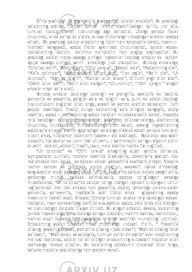 O`rta yoshdagi (7 yoshdan 11 yoshgacha) bolalar ertaklari. Bu yoshdagi bolalarning xotirasi, fikrlash doirasi ancha takomillashgan bo`lib, ular oila, turmush haqida qisman tushunchaga ega bo`ladilar. Ularga yanada fikran chuqurroq, biroz bo`lsa-da o`ylab, xulosa chiqarishga undaydigan ertaklar tavsiya etiladi. Bu yoshdagi bolalar ertaklarining hajmi ham kattalashib boradi, mazmun- mohiyati kengayadi, sodda fikrlar sekin-asta chuqurlashadi, bolalar voqea- hodisalarning ikkinchi- ko`chma ma`nolarini ham anglay boshlaydilar. Bu yoshdagi bolalar majoz asosiga qurilgan hayvonlar haqidagi ertaklar va ixcham syujet asosiga qurilgan sehrli ertaklarga juda qiziqadilar. Bunday ertaklarga: “Cho`lоq bo`ri”, “Mеhrigiyo”, “Оltin tаrvuz”, “Nоdоn bоlа”, “Pоdаchining qizi”, “Ko`k qo`chqоr”, “Аyiq pоlvоn”, “Ilоn pаri”, “Ilоn оg`а”, “Bo`ri qiz”, “Ur to`qmoq”, “Egri va to`g`ri”, “Kаmpir bilаn shаqаl”, O`tinchi yigit bilаn shеr”, “Оvchi bilаn bo`ri” , “Bo`ri bilan mergan”, “Chumchuq”, “ Och qarg`a ” singari ertaklar misol bo`la oladi. Bunday ertaklar bolalarga qorong`i va yorug`lik, sovuqlik va issiqlik, yomonlik va yaxshilik, yolg`on so`z va to`g`ri so`z, zulm va adolat haqidagi tushunchalarni anglatish bilan birga, yaxshi va yomon kishilar obrazlarini ham yaqqol tasvirlaydi. Tashqi dunyo bolalarning ko`z o`ngida kengayib, oddiy tasvirlar, voqea – hodisalarning sodda holatlari murakkablashib boradi. Hayotda ro`y beradigan oddiy to`qnashuvlardan keskinroq to`qnashuvlarga, kishilarning chuqurroq, murakkabroq munosabatlariga duch keladi, avvalgi hayvonlarning sodda so`zlari endi kishilar gapiradigan so`zlarga o`xshab ketadi va bola ham endi tulkini emas, tulkisimon odamlarni tasavvur eta boshlaydi. Bolalarda asta-sekin aldoqchi, hiylakorlar va ularni fosh qiluvchi, u keltirmoqchi bo`lgan ziyonni oldini oluvchi adolatli, vijdonli, insofli, jasur, mard kishilar haqida fikr tug`iladi. “Ur to`qmoq” va “Oltin tarvuz” ertagining sujeti ayricha bo`lsa-da, kompozitsion qurilishi, motivlar tasvirida o`xshashlik, davomiylik seziladi. Har ikki ertakda ham laylak va dehqon obrazi yetakchilik vazifasini o`taydi. Voqelik nochor dehqon va jabrdiyda, ammo mag`rur, saxovatli laylak o`rtasidagi sarguzashtlar orqali yuzaga chiqadi. “Oltin tarvuz”da dehqon dalada oyog`i sinib, yordamga muhtoj laylakka ko`maklashib, oyoqqa to`rg`azgani evaziga mukofotlansa, “Ur to`qmoq”da dehqon to`rga tushgan laylakni qutqargani uchun rag`batlanadi. Har ikki ertakda ham yaxshilik, adolat, iymondga qarama-qarshi yomonlik, zo`ravonlik, insofsizlik kabi illatlar ertak g`oyasining asosiy mazmunini tashkil etadi. Ertakda ijtimoiy turmush tarzida ro`y beradigan voqea- hodisalar, inson xarakteridagi konflikt xususiyatlar sodda, bola idrok qila oladigan va tushunadigan darajada hikoya qilinadi. Bu singari ertaklar, avvalo, bolalarning jonivor hayvonlarga, parrandalarga bo`lgan qiziqishi, mehrini oshirsa, ikkinchidan, mehnat orqali farovon, tinch, osoyishta turmush kechirish mumkinligi uqtiriladi. Ertaklarning yakuni qissadan hissa chiqarishga undaydi. Ya`ni, “ Yaxshilik qilsang- yaxshilik topasan, yomonlik qilsang – jazo olasan”, “Mehnat qilsang-rohat ko`rasan”, “Mehnatdan kelsa boylik, turmush bo`lar chiroylik” kabi maqollarning ma`nosi izohlansa, bolalar har bir o`qigan ertaklarining xulosasini maqollar bilan izohlashga harakat qiladilar. Bu bolalarning tafakkurini charxlash bilan birga, ko`proq maqollar yod olishiga ham yordam beradi. 