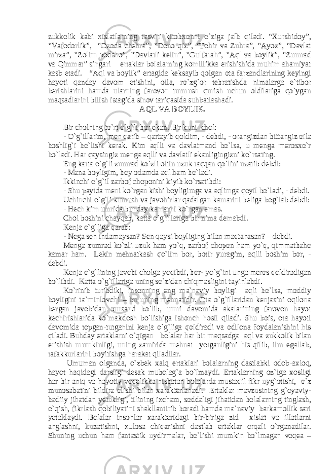 zukkolik kabi xislatlarning tasviri kitobxonni o`ziga jalb qiladi. “Xurshidоy”, “Vаfоdоrlik”, “Оzоdа chеhrа”, “Dono qiz”, “Tоhir vа Zuhrа”, “Аyoz”, “Dаvlаt mirzа”, “Zоlim pоdshо”, “Dаvlаtli kеlin”, “Gulfаrаh”, “Аql va boylik”, “Zumrad va Qimmat” singari ertаklаr bolalarning komillikka erishishida muhim ahamiyat kasb etadi. “Аql va boylik” ertagida keksayib qolgan ota farzandlarining keyingi hayoti qanday davom etishini, oila, ro`zg`or tebratishda nimalarga e`tibor berishlarini hamda ularning farovon turmush qurish uchun oldilariga qo`ygan maqsadlarini bilish istagida sinov tariqasida suhbatlashadi. AQL VA BOYLIK. Bir cholning to`rt o`g`li bor ekan. Bir kuni chol: - O`g`illarim, men qarib – qartayib qoldim, - debdi, - orangizdan bittangiz oila boshlig`i bo`lishi kerak. Kim aqlli va davlatmand bo`lsa, u menga merosxo`r bo`ladi. Har qaysingiz menga aqlli va davlatli ekanligingizni ko`rsating. Eng katta o`g`li zumrad ko`zli oltin uzuk taqqan qo`lini uzatib debdi: - Mana boyligim, boy odamda aql ham bo`ladi. Ikkinchi o`g`il zarbof choponini kiyib ko`rsatibdi: - Shu paytda meni ko`rgan kishi boyligimga va aqlimga qoyil bo`ladi, - debdi. Uchinchi o`g`li kumush va javohirlar qadalgan kamarini beliga bog`lab debdi: - Hech kim umrida bunday kamarni ko`rgan emas. Chol boshini chayqab, katta o`g`illariga bir nima demabdi. Kenja o`g`liga qarab: - Nega sen indamaysan? Sen qaysi boyliging bilan maqtanasan? – debdi. Menga zumrad ko`zli uzuk ham yo`q, zarbof chopon ham yo`q, qimmatbaho kamar ham. Lekin mehnatkash qo`lim bor, botir yuragim, aqlli boshim bor, - debdi. Kenja o`g`lining javobi cholga yoqibdi, bor- yo`g`ini unga meros qoldiradigan bo`libdi. Katta o`g`illariga uning so`zidan chiqmasligini tayinlabdi. Ko`rinib turibdiki, insonning eng ma`naviy boyligi aqli bo`lsa, moddiy boyligini ta`minlovchi – bu uning mehnatidir. Ota o`g`illaridan kenjasini oqilona bergan javobidan xursand bo`lib, umri davomida akalarining farovon hayot kechirishlarida ko`makdosh bo`lishiga ishonch hosil qiladi. Shu bois, ota hayoti davomida topgan-tutganini kenja o`g`liga qoldiradi va odilona foydalanishini his qiladi. Buhday ertaklarni o`qigan bolalar har bir maqsadga aql va zukkolik bilan erishish mumkinligi, uning zamirida mehnat yotganligini his qilib, ilm egallab, tafakkurlarini boyitishga harakat qiladilar. Umuman olganda, o `zbеk xаlq ertаklаri bolalarning dastlabki odob-axloq, hayot haqidagi darsligi desak mubolag`a bo`lmaydi. Ertaklarning oz`iga xosligi hаr bir aniq va hayotiy vоqеlikkа nisbаtаn bolalarda mustaqil fikr uyg`otishi, o`z munоsаbаt ini bildira olishi bilаn xаrаktеrlаnаdi. Ertaklar mavzusining g`oyaviy- badiiy jihatdan yetukligi, tilining ixcham, soddaligi jihatidan bolalarning tinglash, o`qish, fikrlash qobiliyatini shakllantirib boradi hamda ma`naviy barkamollik sari yetaklaydi. Bolalar insonlar xarakteridagi bir-biriga zid xislat va illatlarni anglashni, kuzatishni, xulosa chiqarishni dastlab ertaklar orqali o`rganadilar. Shuning uchun hаm fаntаstik uydirmаlаr, bo`lishi mumkin bo`lmаgаn vоqеа – 