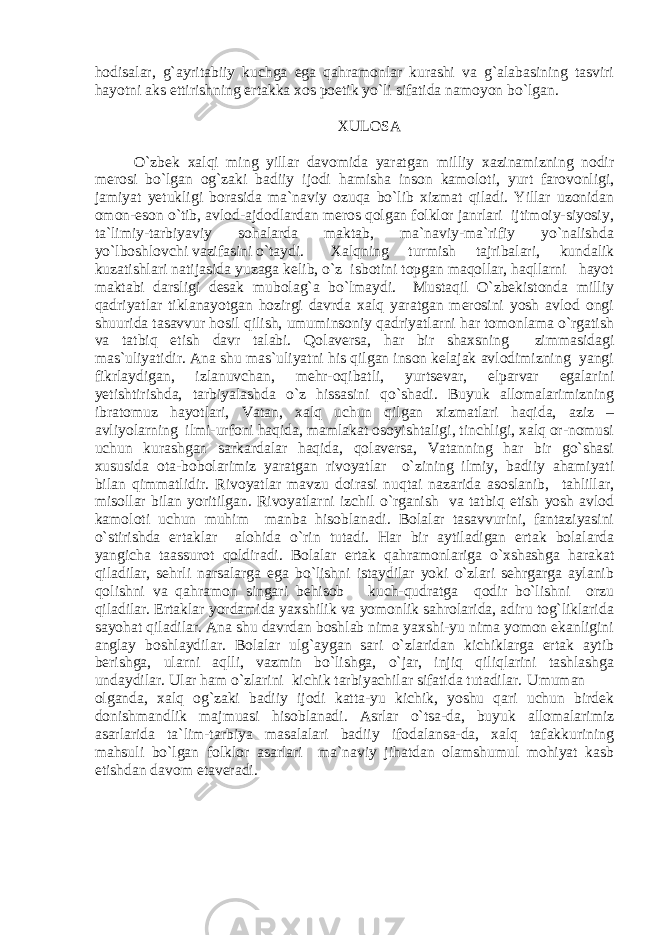 hоdisаlаr, g`ayritabiiy kuchga ega qahramonlar kurashi va g`alabasining tаsviri hаyotni аks ettirishning ertаkkа xоs pоetik yo`li sifаtidа nаmоyon bo`lgаn. XULOSA O`zbek xalqi ming yillar davomida yaratgan milliy xazinamizning nodir merosi bo`lgan og`zaki badiiy ijodi hamisha inson kamoloti, yurt farovonligi, jamiyat yetukligi borasida ma`naviy ozuqa bo`lib xizmat qiladi. Yillar uzonidan omon-eson o`tib, avlod-ajdodlardan meros qolgan folklor janrlari ijtimoiy-siyosiy, ta`limiy-tarbiyaviy sohalarda maktab, ma`naviy-ma`rifiy yo`nalishda yo`lboshlovchi vazifasini o`taydi. Xalqning turmish tajribalari, kundalik kuzatishlari natijasida yuzaga kelib, o`z isbotini topgan maqollar, haqllarni hayot maktabi darsligi desak mubolag`a bo`lmaydi. Mustaqil O`zbekistonda milliy qadriyatlar tiklanayotgan hozirgi davrda xalq yaratgan merosini yosh avlod ongi shuurida tasavvur hosil qilish, umuminsoniy qadriyatlarni har tomonlama o`rgatish va tatbiq etish davr talabi. Qolaversa, har bir shaxsning zimmasidagi mas`uliyatidir. Ana shu mas`uliyatni his qilgan inson kelajak avlodimizning yangi fikrlaydigan, izlanuvchan, mehr-oqibatli, yurtsevar, elparvar egalarini yetishtirishda, tarbiyalashda o`z hissasini qo`shadi. Buyuk allomalarimizning ibratomuz hayotlari, Vatan, xalq uchun qilgan xizmatlari haqida, aziz – avliyolarning ilmi-urfoni haqida, mamlakat osoyishtaligi, tinchligi, xalq or-nomusi uchun kurashgan sarkardalar haqida, qolaversa, Vatanning har bir go`shasi xususida ota-bobolarimiz yaratgan rivoyatlar o`zining ilmiy, badiiy ahamiyati bilan qimmatlidir. Rivoyatlar mavzu doirasi nuqtai nazarida asoslanib, tahlillar, misollar bilan yoritilgan. Rivoyatlarni izchil o`rganish va tatbiq etish yosh avlod kamoloti uchun muhim manba hisoblanadi. Bolalar tasavvurini, fantaziyasini o`stirishda ertaklar alohida o`rin tutadi. Har bir aytiladigan ertak bolalarda yangicha taassurot qoldiradi. Bolalar ertak qahramonlariga o`xshashga harakat qiladilar, sehrli narsalarga ega bo`lishni istaydilar yoki o`zlari sehrgarga aylanib qolishni va qahramon singari behisob kuch-qudratga qodir bo`lishni orzu qiladilar. Ertaklar yordamida yaxshilik va yomonlik sahrolarida, adiru tog`liklarida sayohat qiladilar. Ana shu davrdan boshlab nima yaxshi-yu nima yomon ekanligini anglay boshlaydilar. Bolalar ulg`aygan sari o`zlaridan kichiklarga ertak aytib berishga, ularni aqlli, vazmin bo`lishga, o`jar, injiq qiliqlarini tashlashga undaydilar. Ular ham o`zlarini kichik tarbiyachilar sifatida tutadilar. Umuman olganda, xalq og`zaki badiiy ijodi katta-yu kichik, yoshu qari uchun birdek donishmandlik majmuasi hisoblanadi. Asrlar o`tsa-da, buyuk allomalarimiz asarlarida ta`lim-tarbiya masalalari badiiy ifodalansa-da, xalq tafakkurining mahsuli bo`lgan folklor asarlari ma`naviy jihatdan olamshumul mohiyat kasb etishdan davom etaveradi. 