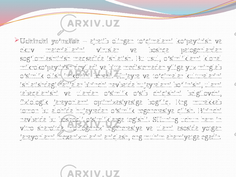  Uchinchi yo’nalish – ajratib olingan to’qimalarni ko’paytirish va ekuv materiallarini viruslar va boshqa patogenlardan sog’lomlashtirish maqsadida ishlatish. Bu usul, o’simliklarni klonal mikroko’paytirish deyiladi va bitta medistemadan yiliga yuz minglab o’simlik olish imkonini beradi. Hujayra va to’qimalar kulturalarini ishlatishdagi natijalar birinchi navbatda hujayralarni bo’linishi, ularni tabaqalanishi va ulardan o’simlik o’sib chiqishini belgilovchi, fiziologik jarayonlarni optimizasiyasiga bog’liq. Eng murakkab tomon bu alohida hujayradan o’simlik regenerasiya qilish. Birinchi navbatda bu boshoqli o’simliklarga tegishli. SHuning uchun ham in vitro sharoitda morfogenez regenerasiya va ularni asosida yotgan jarayonlarni mexanizmlarini aniqlash, eng muhim ahamiyatga egadir. 