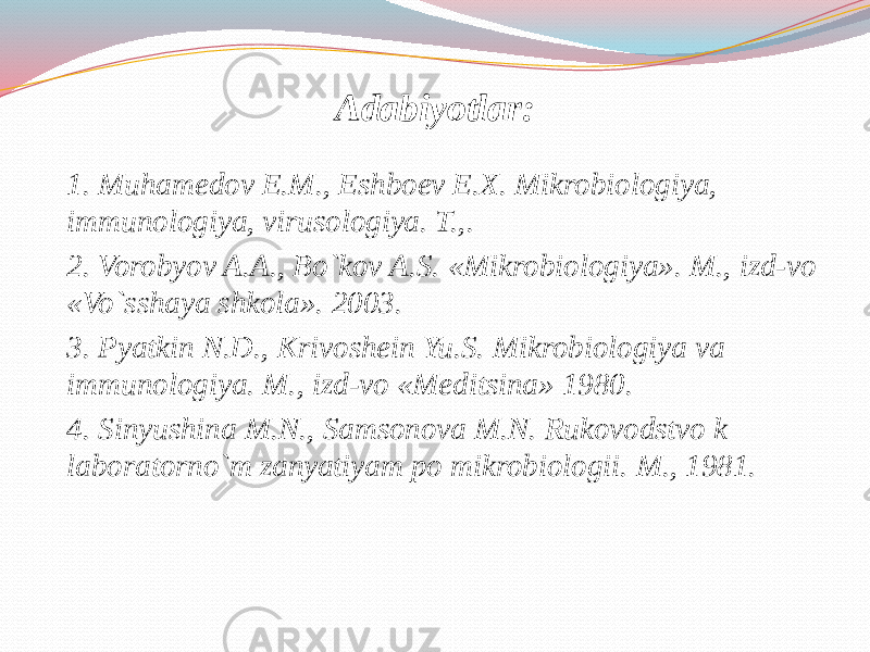 Adabiyotlar: 1. Muhamedov E.M., Eshboev E.X. Mikrobiologiya, immunologiya, virusologiya. T.,. 2. Vorobyov A.A., Bo`kov A.S. «Mikrobiologiya». M., izd-vo «Vo`sshaya shkola». 2003. 3. Pyatkin N.D., Krivoshein Yu.S. Mikrobiologiya va immunologiya. M., izd-vo «Meditsina» 1980. 4. Sinyushina M.N., Samsonova M.N. Rukovodstvo k laboratorno`m zanyatiyam po mikrobiologii. M., 1981. 