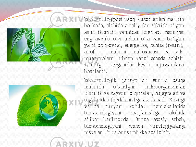 Biotexnologiya si uzoq - uzoqlardan ma’lum bo’lsada, alohida amaliy fan sifatida o’tgan asrni ikkinchi yarmidan boshlab, insoniyat eng avvalo o’zi uchun o’ta zarur bo’lgan ya’ni oziq-ovqat, energetika, zahira (resurs), atrof – muhitni muhoxazasi va x.k. muammolarni tubdan yangi asosda echishi zarurligini sezganidan keyin mujassamlana boshlandi. Biotexnologik jarayonlar sun’iy ozuqa muhitida o’stirilgan mikroorganizmlar, o’simlik va xayvon to’qimalari, hujayralari va orgalaridan foydalanishga asoslanadi. Xozirgi vaqtda dunyoni ko’plab mamlakatlarida biotexnologiyani rivojlanishiga alohida e’tibor berilmoqda. Bunga asosiy sabab, biotexnologiyani boshqa texnologiyalarga nisbatan bir qator ustunlikka egaligidir. 