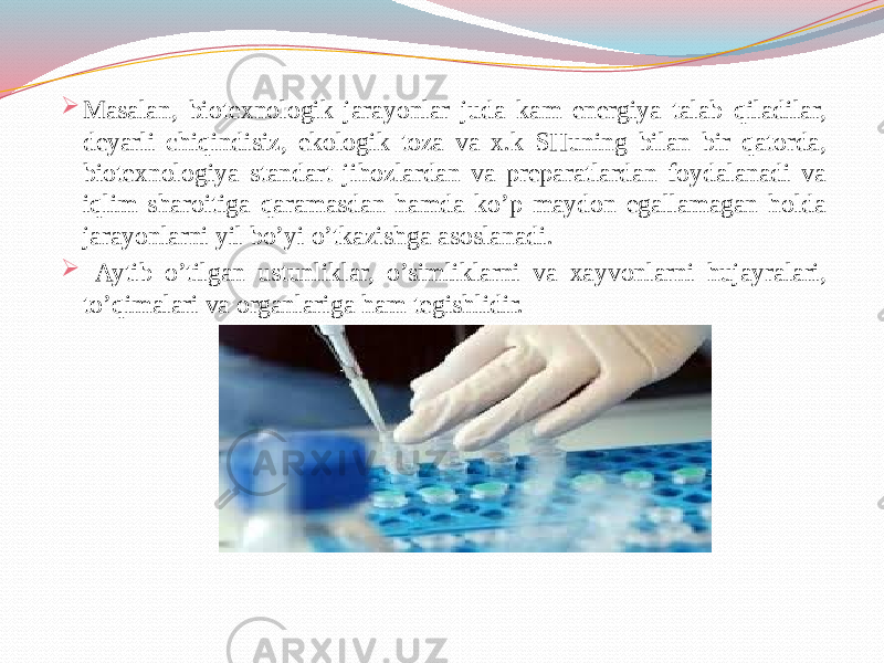  Masalan, biotexnologik jarayonlar juda kam energiya talab qiladilar, deyarli chiqindisiz, ekologik toza va x.k SHuning bilan bir qatorda, biotexnologiya standart jihozlardan va preparatlardan foydalanadi va iqlim sharoitiga qaramasdan hamda ko’p maydon egallamagan holda jarayonlarni yil bo’yi o’tkazishga asoslanadi.  Aytib o’tilgan ustunliklar, o’simliklarni va xayvonlarni hujayralari, to’qimalari va organlariga ham tegishlidir. 