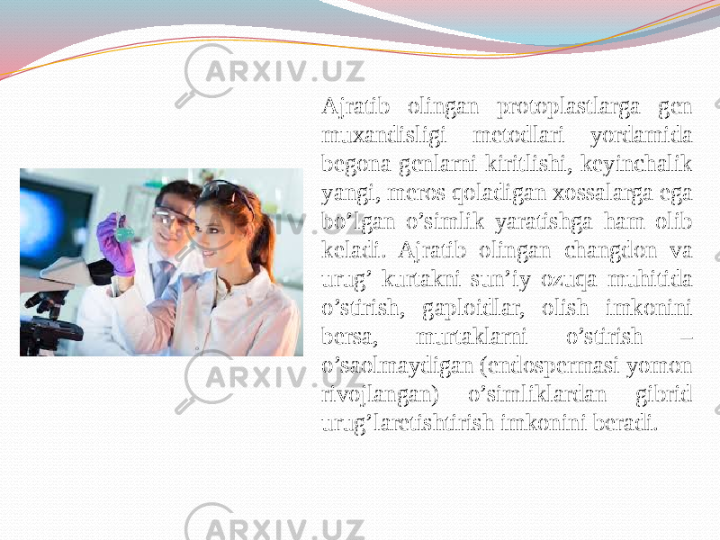 Ajratib olingan protoplastlarga gen muxandisligi metodlari yordamida begona genlarni kiritlishi, keyinchalik yangi, meros qoladigan xossalarga ega bo’lgan o’simlik yaratishga ham olib keladi. Ajratib olingan changdon va urug’ kurtakni sun’iy ozuqa muhitida o’stirish, gaploidlar, olish imkonini bersa, murtaklarni o’stirish – o’saolmaydigan (endospermasi yomon rivojlangan) o’simliklardan gibrid urug’laretishtirish imkonini beradi. 