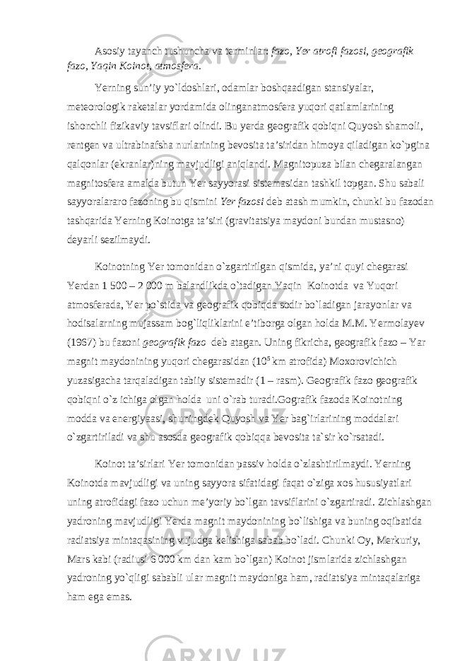 Asosiy tayanch tushuncha va terminlar: fazo, Yer atrofi fazosi, geografik fazo, Yaqin Koinot, atmosfera. Yerning sun’iy yo`ldoshlari, odamlar boshqaadigan stansiyalar, meteorologik raketalar yordamida olinganatmosfera yuqori qatlamlarining ishonchli fizikaviy tavsiflari olindi. Bu yerda geografik qobiqni Quyosh shamoli, rentgen va ultrabinafsha nurlarining bevosita ta’siridan himoya qiladigan ko`pgina qalqonlar (ekranlar)ning mavjudligi aniqlandi. Magnitopuza bilan chegaralangan magnitosfera amalda butun Yer sayyorasi sistemasidan tashkil topgan. Shu sabali sayyoralararo fazoning bu qismini Yer fazosi deb atash mumkin, chunki bu fazodan tashqarida Yerning Koinotga ta’siri (gravitatsiya maydoni bundan mustasno) deyarli sezilmaydi. Koinotning Yer tomonidan o`zgartirilgan qismida, ya’ni quyi chegarasi Yerdan 1   500 – 2   000 m balandlikda o`tadigan Yaqin Koinotda va Yuqori atmosferada, Yer po`stida va geografik qobiqda sodir bo`ladigan jarayonlar va hodisalarning mujassam bog`liqliklarini e’tiborga olgan holda M.M. Yermolayev (1967) bu fazoni geografik fazo deb atagan. Uning fikricha, geografik fazo – Yar magnit maydonining yuqori chegarasidan (10 5 km atrofida) Moxorovichich yuzasigacha tarqaladigan tabiiy sistemadir (1 – rasm). Geografik fazo geografik qobiqni o`z ichiga olgan holda uni o`rab turadi.Gografik fazoda Koinotning modda va energiyaasi, shuningdek Quyosh va Yer bag`irlarining moddalari o`zgartiriladi va shu asosda geografik qobiqqa bevosita ta`sir ko`rsatadi. Koinot ta’sirlari Yer tomonidan passiv holda o`zlashtirilmaydi. Yerning Koinotda mavjudligi va uning sayyora sifatidagi faqat o`ziga xos hususiyatlari uning atrofidagi fazo uchun me’yoriy bo`lgan tavsiflarini o`zgartiradi. Zichlashgan yadroning mavjudligi Yerda magnit maydonining bo`lishiga va buning oqibatida radiatsiya mintaqasining vujudga kelishiga sabab bo`ladi. Chunki Oy, Merkuriy, Mars kabi (radiusi 6   000 km dan kam bo`lgan) Koinot jismlarida zichlashgan yadroning yo`qligi sababli ular magnit maydoniga ham, radiatsiya mintaqalariga ham ega emas. 