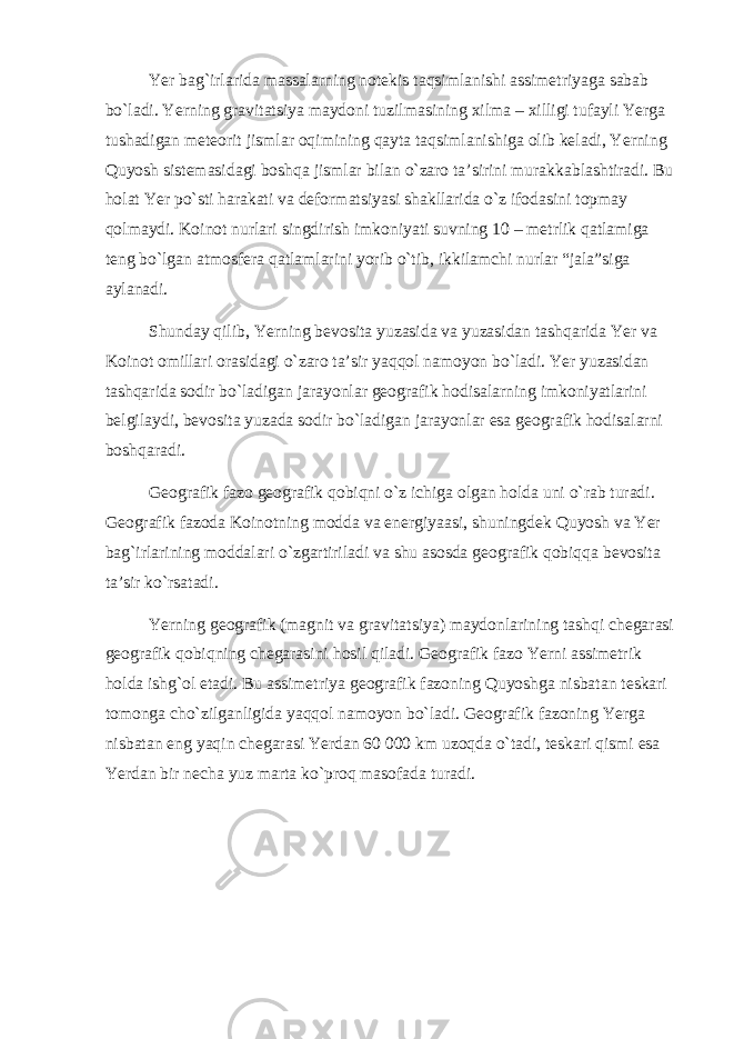 Yer bag`irlarida massalarning notekis taqsimlanishi assimetriyaga sabab bo`ladi. Yerning gravitatsiya maydoni tuzilmasining xilma – xilligi tufayli Yerga tushadigan meteorit jismlar oqimining qayta taqsimlanishiga olib keladi, Yerning Quyosh sistemasidagi boshqa jismlar bilan o`zaro ta’sirini murakkablashtiradi. Bu holat Yer po`sti harakati va deformatsiyasi shakllarida o`z ifodasini topmay qolmaydi. Koinot nurlari singdirish imkoniyati suvning 10 – metrlik qatlamiga teng bo`lgan atmosfera qatlamlarini yorib o`tib, ikkilamchi nurlar “jala”siga aylanadi. Shunday qilib, Yerning bevosita yuzasida va yuzasidan tashqarida Yer va Koinot omillari orasidagi o`zaro ta’sir yaqqol namoyon bo`ladi. Yer yuzasidan tashqarida sodir bo`ladigan jarayonlar geografik hodisalarning imkoniyatlarini belgilaydi, bevosita yuzada sodir bo`ladigan jarayonlar esa geografik hodisalarni boshqaradi. Geografik fazo geografik qobiqni o`z ichiga olgan holda uni o`rab turadi. Geografik fazoda Koinotning modda va energiyaasi, shuningdek Quyosh va Yer bag`irlarining moddalari o`zgartiriladi va shu asosda geografik qobiqqa bevosita ta’sir ko`rsatadi. Yerning geografik (magnit va gravitatsiya) maydonlarining tashqi chegarasi geografik qobiqning chegarasini hosil qiladi. Geografik fazo Yerni assimetrik holda ishg`ol etadi. Bu assimetriya geografik fazoning Quyoshga nisbatan teskari tomonga cho`zilganligida yaqqol namoyon bo`ladi. Geografik fazoning Yerga nisbatan eng yaqin chegarasi Yerdan 60   000 km uzoqda o`tadi, teskari qismi esa Yerdan bir necha yuz marta ko`proq masofada turadi. 