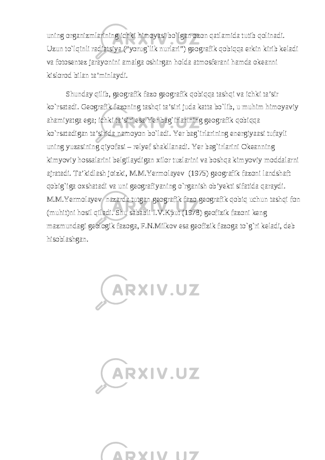 uning organizmlarining ichki himoyasi bo`lgan ozon qatlamida tutib qolinadi. Uzun to`lqinli radiatsiya (“yorug`lik nurlari”) geografik qobiqqa erkin kirib keladi va fotosentez jarayonini amalga oshirgan holda atmosferani hamda okeanni kislorod bilan ta’minlaydi. Shunday qilib, geografik fazo geografik qobiqqa tashqi va ichki ta’sir ko`rsatadi. Geografik fazoning tashqi ta’siri juda katta bo`lib, u muhim himoyaviy ahamiyatga ega; ichki ta’siri esa Yer bag`irlarining geografik qobiqqa ko`rsatadigan ta’sirida namoyon bo`ladi. Yer bag`irlarining energiyaasi tufayli uning yuzasining qiyofasi – relyef shakllanadi. Yer bag`irlarini Okeanning kimyoviy hossalarini belgilaydigan xilor tuzlarini va boshqa kimyoviy moddalarni ajratadi. Ta’kidlash joizki, M.M.Yermolayev (1975) geografik fazoni landshaft qobig`iga oxshatadi va uni geografiyaning o`rganish ob’yekti sifatida qaraydi. M.M.Yermolayev nazarda tutgan geografik fazo geografik qobiq uchun tashqi fon (muhit)ni hosil qiladi. Shu sababli I.V.Kput (1978) geofizik fazoni keng mazmundagi geologik fazoga, F.N.Milkov esa geofizik fazoga to`g`ri keladi, deb hisoblashgan. 