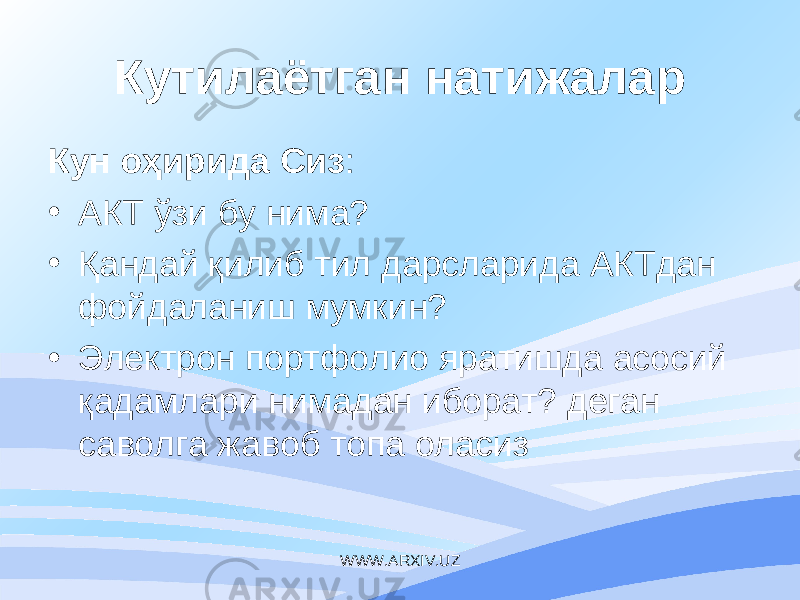 Кутилаётган натижалар Кун оҳирида Сиз : • АКТ ўзи бу нима? • Қандай қилиб тил дарсларида АКТдан фойдаланиш мумкин? • Электрон портфолио яратишда асосий қадамлари нимадан иборат? деган саволга жавоб топа оласиз WWW.ARXIV.UZ 