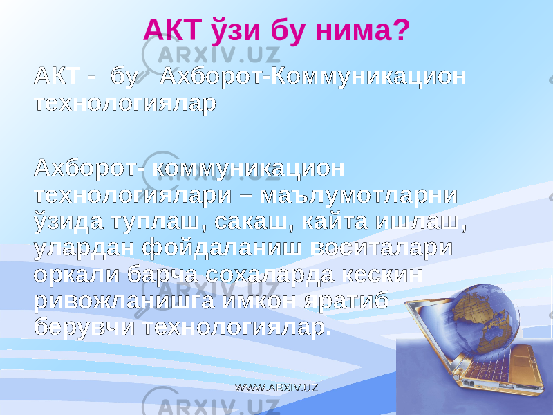 АКТ ўзи бу нима ? АКТ - бу Ахборот - Коммуникацион технологиялар Ахборот- коммуникаци он технологиялари – маълумотларни ўзида туплаш, сакаш, кайта ишлаш, улардан фойдаланиш воситалари оркали барча сохаларда кескин ривожланишга имкон яратиб берувчи технологиялар. WWW.ARXIV.UZ 