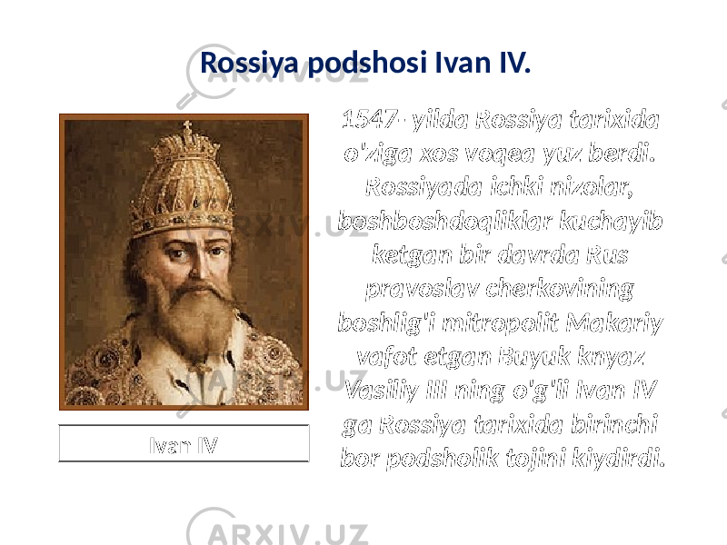 Rossiya podshosi Ivan IV. 1547- yilda Rossiya tarixida o&#39;ziga xos voqea yuz berdi. Rossiyada ichki nizolar, boshboshdoqliklar kuchayib ketgan bir davrda Rus pravoslav cherkovining boshlig&#39;i mitropolit Makariy vafot etgan Buyuk knyaz Vasiliy III ning o&#39;g&#39;li Ivan IV ga Rossiya tarixida birinchi bor podsholik tojini kiydirdi. Ivan IV 