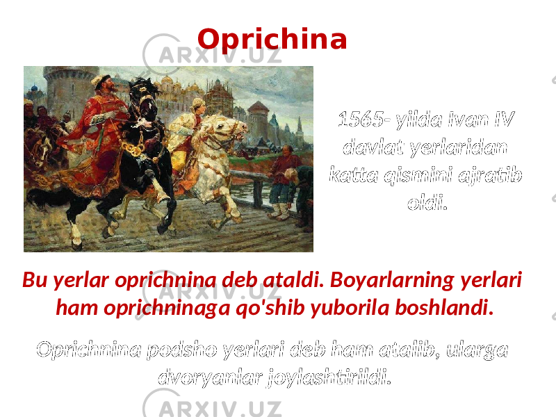 Oprichina 1565- yilda Ivan IV davlat yerlaridan katta qismini ajratib oldi. Oprichnina podsho yerlari deb ham atalib, ularga dvoryanlar joylashtirildi. Bu yerlar oprichnina deb ataldi. Boyarlarning yerlari ham oprichninaga qo&#39;shib yuborila boshlandi. 