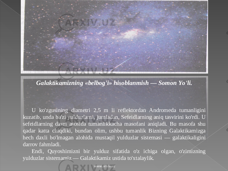 Galaktikamizning «belbog&#39;i» hisoblanmish — Somon Yo&#39;li. U ko&#39;zgusining diametri 2,5 m li reflektordan Andromeda tumanligini kuzatib, unda ba&#39;zi yulduzlarni, jumladan, Sefeidlarning aniq tasvirini ko&#39;rdi. U sefeidlarning davri asosida tumanlikkacha masofani aniqladi. Bu masofa shu qadar katta chiqdiki, bundan olim, ushbu tumanlik Bizning Galaktikamizga hech daxli bo&#39;lmagan alohida mustaqil yulduzlar sistemasi — galaktikaligini darrov fahmladi. Endi, Quyoshimizni bir yulduz sifatida o&#39;z ichiga olgan, o&#39;zimizning yulduzlar sistemamiz — Galaktikamiz ustida to&#39;xtalaylik. www.arxiv.uz 