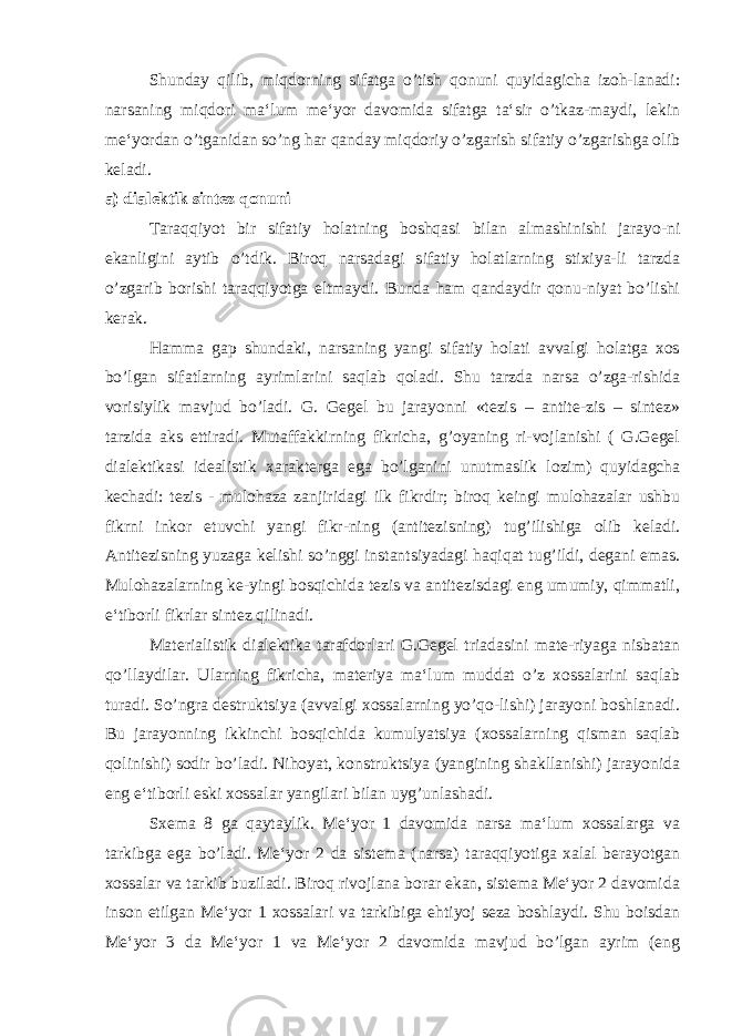 Shunday qilib, miqdorning sifatga o’tish qonuni quyidagicha izoh-lanadi: narsaning miqdori ma‘lum me‘yor davomida sifatga ta‘sir o’tkaz-maydi, lekin me‘yordan o’tganidan so’ng har qanday miqdoriy o’zgarish sifatiy o’zgarishga olib keladi. a) dialektik sintez qonuni Taraqqiyot bir sifatiy holatning boshqasi bilan almashinishi jarayo-ni ekanligini aytib o’tdik. Biroq narsadagi sifatiy holatlarning stixiya-li tarzda o’zgarib borishi taraqqiyotga eltmaydi. Bunda ham qandaydir qonu-niyat bo’lishi kerak. Hamma gap shundaki, narsaning yangi sifatiy holati avvalgi holatga xos bo’lgan sifatlarning ayrimlarini saqlab qoladi. Shu tarzda narsa o’zga-rishida vorisiylik mavjud bo’ladi. G. Gegel bu jarayonni «tezis – antite-zis – sintez» tarzida aks ettiradi. Mutaffakkirning fikricha, g’oyaning ri-vojlanishi ( G.Gegel dialektikasi idealistik xarakterga ega bo’lganini unutmaslik lozim) quyidagcha kechadi: tezis - mulohaza zanjiridagi ilk fikrdir; biroq keingi mulohazalar ushbu fikrni inkor etuvchi yangi fikr-ning (antitezisning) tug’ilishiga olib keladi. Antitezisning yuzaga kelishi so’nggi instantsiyadagi haqiqat tug’ildi, degani emas. Mulohazalarning ke-yingi bosqichida tezis va antitezisdagi eng umumiy, qimmatli, e‘tiborli fikrlar sintez qilinadi. Materialistik dialektika tarafdorlari G.Gegel triadasini mate-riyaga nisbatan qo’llaydilar. Ularning fikricha, materiya ma‘lum muddat o’z xossalarini saqlab turadi. So’ngra destruktsiya (avvalgi xossalarning yo’qo-lishi) jarayoni boshlanadi. Bu jarayonning ikkinchi bosqichida kumulyatsiya (xossalarning qisman saqlab qolinishi) sodir bo’ladi. Nihoyat, konstruktsiya (yangining shakllanishi) jarayonida eng e‘tiborli eski xossalar yangilari bilan uyg’unlashadi. Sxema 8 ga qaytaylik. Me‘yor 1 davomida narsa ma‘lum xossalarga va tarkibga ega bo’ladi. Me‘yor 2 da sistema (narsa) taraqqiyotiga xalal berayotgan xossalar va tarkib buziladi. Biroq rivojlana borar ekan, sistema Me‘yor 2 davomida inson etilgan Me‘yor 1 xossalari va tarkibiga ehtiyoj seza boshlaydi. Shu boisdan Me‘yor 3 da Me‘yor 1 va Me‘yor 2 davomida mavjud bo’lgan ayrim (eng 