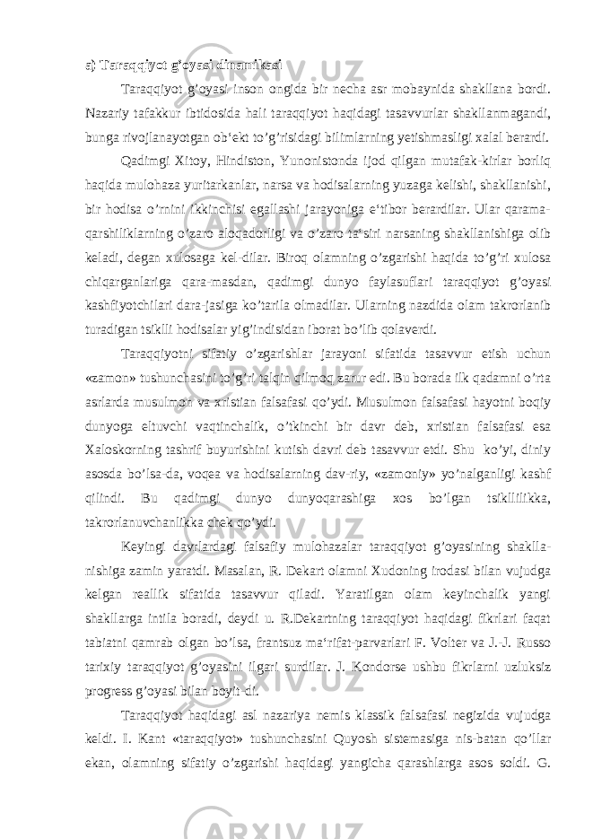 a) T araqqiyot g’oyasi dinamikasi Taraqqiyot g’oyasi inson ongida bir necha asr mobaynida shakllana bordi. Nazariy tafakkur ibtidosida hali taraqqiyot haqidagi tasavvurlar shakllanmagandi, bunga rivojlanayotgan ob‘ekt to’g’risidagi bilimlarning yetishmasligi xalal berardi. Qadimgi Xitoy, Hindiston, Yunonistonda ijod qilgan mutafak-kirlar borliq haqida mulohaza yuritarkanlar, narsa va hodisalarning yuzaga kelishi, shakllanishi, bir hodisa o’rnini ikkinchisi egallashi jarayoniga e‘tibor berardilar. Ular qarama- qarshiliklarning o’zaro aloqadorligi va o’zaro ta‘siri narsaning shakllanishiga olib keladi, degan xulosaga kel-dilar. Biroq olamning o’zgarishi haqida to’g’ri xulosa chiqarganlariga qara-masdan, qadimgi dunyo faylasuflari taraqqiyot g’oyasi kashfiyotchilari dara-jasiga ko’tarila olmadilar. Ularning nazdida olam takrorlanib turadigan tsiklli hodisalar yig’indisidan iborat bo’lib qolaverdi. Taraqqiyotni sifatiy o’zgarishlar jarayoni sifatida tasavvur etish uchun «zamon» tushunchasini to’g’ri talqin qilmoq zarur edi. Bu borada ilk qadamni o’rta asrlarda musulmon va xristian falsafasi qo’ydi. Musulmon falsafasi hayotni boqiy dunyoga eltuvchi vaqtinchalik, o’tkinchi bir davr deb, xristian falsafasi esa Xaloskorning tashrif buyurishini kutish davri deb tasavvur etdi. Shu ko’yi, diniy asosda bo’lsa-da, voqea va hodisalarning dav-riy, «zamoniy» yo’nalganligi kashf qilindi. Bu qadimgi dunyo dunyoqarashiga xos bo’lgan tsikllilikka, takrorlanuvchanlikka chek qo’ydi. Keyingi davrlardagi falsafiy mulohazalar taraqqiyot g’oyasining shaklla- nishiga zamin yaratdi. Masalan, R. Dekart olamni Xudoning irodasi bilan vujudga kelgan reallik sifatida tasavvur qiladi. Yaratilgan olam keyinchalik yangi shakllarga intila boradi, deydi u. R.Dekartning taraqqiyot haqidagi fikrlari faqat tabiatni qamrab olgan bo’lsa, frantsuz ma‘rifat-parvarlari F. Volter va J.-J. Russo tarixiy taraqqiyot g’oyasini ilgari surdilar. J. Kondorse ushbu fikrlarni uzluksiz progress g’oyasi bilan boyit-di. Taraqqiyot haqidagi asl nazariya nemis klassik falsafasi negizida vujudga keldi. I. Kant «taraqqiyot» tushunchasini Quyosh sistemasiga nis-batan qo’llar ekan, olamning sifatiy o’zgarishi haqidagi yangicha qarashlarga asos soldi. G. 