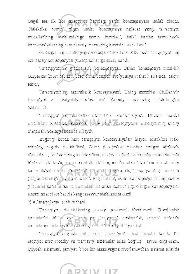 Gegel esa ilk bor taraqqiyot haqidagi yaxlit kontseptsiyani ishlab chiqdi. Dialektika nomini olgan ushbu kontseptsiya nafaqat yangi ta-raqqiyot modellarining shakllanishiga zamin hozirladi, balki barcha zamo-naviy kontseptsiyalarning ham nazariy-metodologik asosini tashkil etdi. G. Gegelning mantiqiy-gnoseologik dialektikasi XIX asrda taraqqi-yotning uch asosiy kontseptsiyasi yuzaga kelishiga sabab bo’ldi: Taraqqiyotning gradualistik kontseptsiyasi. Ushbu kontseptsiya mual-lifi G.Spenser butun tabiatni bosqichma-bosqich evolyutsiya mahsuli sifa-tida talqin etardi. Taraqqiyotning naturalistik kontseptsiyasi. Uning asoschisi Ch.Dar-vin taraqqiyot va evolyutsiya g’oyalarini biologiya predmetiga nisbatangina ishlatatadi. Taraqqiyotning dialektik-materialistik kontseptsiyasi. Mazkur mo-del mualliflari K.Marks, F.Engels va V.Lenin taraqqiyotni materiyaning sifatiy o’zgarishi pozitsiyasidan ta‘riflaydi. Bugungi kunda ham taraqqiyot kontseptsiyalari bisyor. Frankfurt mak- tabining negativ dialektikasi, G’arb falsafasida mashhur bo’lgan «fojiaviy dialektika», «epistemologik dialektika», rus faylasuflari ishlab chiqqan «teokosmik birlik dialektikasi», «parodoksal dialektika», «antinomik dialektika» ana shunday kontseptsiyalar turkumiga kiradi. Tal-qinlarning ko’pligi taraqqiyotning murakkab jarayon ekanligidan dalolat beradi. Eng muhimi, ushbu kontseptsiyalarning pozitiv jihatlarini ko’ra bilish va umumlashtira olish lozim. Tilga olingan kontseptsiyalar sintezi taraqqiyot haqida keng tasavvur shakllantira oladi. b) « T araqqiyot» tushunchasi Taraqqiyot dialektikaning asosiy predmeti hisoblanadi. Rivojlanish qonunlarini bilish esa taraqqiyot jarayonini boshqarish, olamni ob‘ektiv qonunlarga mutanosib tarzda o’zgartirish imkoniyatini yaratadi. Taraqqiyot deganda butun olam taraqqiyotini tushunmaslik kerak. Ta- raqqiyot aniq moddiy va ma‘naviy sistemalar bilan bog’liq: ayrim orga-nizm, Quyosh sistemasi, jamiyat, biror-bir nazariyagina rivojlanuvchan sistema sifatida 