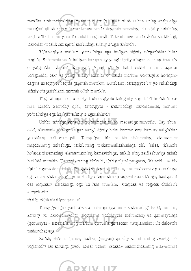 maslik» tushunchasining mazmunini to’liq ilg’ab olish uchun uning antipodiga murojaat qilish kerak: takror-lanuvchanlik deganda narsadagi bir sifatiy holatning vaqt o’tishi bilan yana tiklanishi anglanadi. Takrorlanuvchanlik doira shaklidagi, takrorlan-maslik esa spiral shaklidagi sifatiy o’zgarishlardir. 3.Taraqqiyot ma‘lum yo’nalishga ega bo’lgan sifatiy o’zgarishlar bilan bog’liq. Sistemada sodir bo’lgan har qanday yangi sifatiy o’zgarish uning taraqqiy etayotganidan dalolat bermaydi. Yangi sifatiy holat eskisi bilan aloqador bo’lganida, eski va yangi sifatiy holatlar o’rtasida ma‘lum vo-risiylik bo’lgani- dagina taraqqiyot haqida gapirish mumkin. Binobarin, taraqqiyot bir yo’nalishdagi sifatiy o’zgarishlarni qamrab olish mumkin. Tilga olingan uch xususiyat «taraqqiyot» kategoriyasiga ta‘rif berish imko- nini beradi. Shunday qilib, taraqqiyot - sistemadagi takrorlanmas, ma‘lum yo’nalishga ega bo’lgan sifatiy o’zgarishlardir. Ushbu ta‘rifga yana bir qo’shimcha qilish maqsadga muvofiq. Gap shun- daki, sistemada yuzaga kelgan yangi sifatiy holat hamma vaqt ham av-valgisidan yaxshiroq bo’lavermaydi. Taraqqiyot bir holatda sistemadagi ele-mentlar miqdorining oshishiga, tarkibining mukammallashishiga olib kelsa, ikkinchi holatda sistemadagi elementlarning kamayishiga, tarkib-ning zaiflashuviga sabab bo’lishi mumkin. Taraqqiyotning birinchi, ijobiy tipini progress, ikkinchi, salbiy tipini regress deb ataladi. Progress va regress, aftidan, umumsistemaviy xarakterga ega emas: sistemadagi ayrim sifatiy o’zgarishlar progressiv xarakterga, boshqalari esa regressiv xarakterga ega bo’lishi mumkin. Progress va regress dialektik aloqadordir. v) dialektik ziddiyat qonuni Taraqqiyot jarayoni o’z qonunlariga (qonun - sistemadagi ichki, muhim, zaruriy va takrorlanuvchan aloqalarni ifodalovchi tushuncha) va qonuniyatiga (qonuniyat - sistemalarning ma‘lum qonunlarga asosan rivojlanishini ifo-dalovchi tushuncha) ega. Xo’sh, sistema (narsa, hodisa, jarayon) qanday va nimaning evaziga ri- vojlanadi? Bu savolga javob berish uchun «xossa» tushunchasining maz-munini 