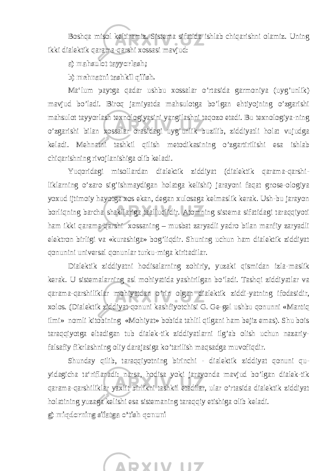 Boshqa misol keltiramiz. Sistema sifatida ishlab chiqarishni olamiz. Uning ikki dialektik qarama-qarshi xossasi mavjud: a) mahsulot tayyorlash; b) mehnatni tashkil qilish. Ma‘lum paytga qadar ushbu xossalar o’rtasida garmoniya (uyg’unlik) mavjud bo’ladi. Biroq jamiyatda mahsulotga bo’lgan ehtiyojning o’zgarishi mahsulot tayyorlash texnologiyasini yangilashni taqozo etadi. Bu texnologiya-ning o’zgarishi bilan xossalar orasidagi uyg’unlik buzilib, ziddiyatli holat vujudga keladi. Mehnatni tashkil qilish metodikasining o’zgartirilishi esa ishlab chiqarishning rivojlanishiga olib keladi. Yuqoridagi misollardan dialektik ziddiyat (dialektik qarama-qarshi- liklarning o’zaro sig’ishmaydigan holatga kelishi) jarayoni faqat gnose-ologiya yoxud ijtimoiy hayotga xos ekan, degan xulosaga kelmaslik kerak. Ush-bu jarayon borliqning barcha shakllariga taalluqlidir. Atomning sistema sifatidagi taraqqiyoti ham ikki qarama-qarshi xossaning – musbat zaryadli yadro bilan manfiy zaryadli elektron birligi va «kurashiga» bog’liqdir. Shuning uchun ham dialektik ziddiyat qonunini universal qonunlar turku-miga kiritadilar. Dialektik ziddiyatni hodisalarning zohiriy, yuzaki qismidan izla-maslik kerak. U sistemalarning asl mohiyatida yashirilgan bo’ladi. Tashqi ziddiyatlar va qarama-qarshiliklar mohiyatdan o’rin olgan dialektik ziddi-yatning ifodasidir, xolos. (Dialektik ziddiyat qonuni kashfiyotchisi G. Ge-gel ushbu qonunni «Mantiq ilmi» nomli kitobining «Mohiyat» bobida tahlil qilgani ham bejiz emas). Shu bois taraqqiyotga eltadigan tub dialek-tik ziddiyatlarni ilg’ab olish uchun nazariy- falsafiy fikrlashning oliy darajasiga ko’tarilish maqsadga muvofiqdir. Shunday qilib, taraqqiyotning birinchi - dialektik ziddiyat qonuni qu- yidagicha ta‘riflanadi: narsa, hodisa yoki jarayonda mavjud bo’lgan dialek-tik qarama-qarshiliklar yaxlit birlikni tashkil etadilar, ular o’rtasida dialektik ziddiyat holatining yuzaga kelishi esa sistemaning taraqqiy etishiga olib keladi. g) miqdorning sifatga o’tish qonuni 