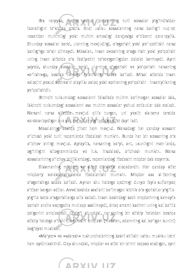 Biz naryysa, hodisa yohud jarayonning turli xossalar yig’indisidan iboratligini ta‘kidlab o’tdik. Endi ushbu xossalarning narsa borlig’i nuq-tai nazaridan muhimligi yoki muhim emasligi darajasiga e‘tiborni qara-taylik. Shunday xossalar borki, ularning mavjudligi, o’zgarishi yoki yo’-qotilishi narsa borlig’iga ta‘sir qilmaydi. Masalan, inson ovozining o’zga-rishi yoki yo’qolishi uning inson sifatida o’z faoliyatini to’xtatganligidan dalolat bermaydi. Ayni paytda, shunday xossalar borki, ularning o’zgarishi va yo’qolishi narsaning «o’lishi»ga, boshqa narsaga aylanishiga sabab bo’ladi. Misol sifatida inson axloqini yoxud xotirasini olaylik: axloq yoki xotiraning yo’qolishi - insoniylikning yo’qolishidir. Birinchi turkumdagi xossalarni falsafada muhim bo’lmagan xossalar deb, ikkinchi turkumdagi xossalarni esa muhim xossalar yohud atributlar deb ataladi. Narsani narsa sifatida mavjud qilib turgan, uni yaxlit sis-tema tarzida xarakterlaydigan ana shu atributlar yig’indisiga sifat deyi-ladi. Masalaning boshqa jihati ham mavjud. Narsadagi har qanday xossani o’lchash yoki turli raqamlarda ifodalash mumkin. Bunda har bir xossaning o’z o’lchov birligi mavjud. Aytaylik, narsaning bo’yi, eni, uzunligini metr-larda, og’irligini kilogrammlarda va h.k. hisoblash, o’lchash mumkin. Narsa xossalarining o’lchov birliklaridagi, raqamlardagi ifodasini miqdor deb ataymiz. Sistemaning miqdori va sifati dialektik aloqadordir. Har qanday sifat miqdoriy xarakteristikalarda ifodalanishi mumkin. Miqdor esa si-fatning o’zgarishiga sabab bo’ladi. Aynan shu holatga qadimgi dunyo fayla-suflariyoq e‘tibor bergan edilar. Avvalboshda sezilarli bo’lmagan kichik o’z-garishlar yig’ila- yig’ila katta o’zgarishlarga olib keladi. Inson boshidagi soch miqdorining kamayib borishi ancha vaqtgacha mutlaqo sezilmaydi, biroq ertami-kechmi uning kal bo’lib qolganini aniqlashadi. Qizig’i shundaki, nar-saning bir sifatiy holatdan boshqa sifatiy holatga o’tishi chegarasini aniqlash (masalan, odamning kal bo’lgan kunini) bag’oyat mushkul. «Me‘yor» va «sakrash» tushunchalarining kashf etilishi ushbu mushku-lotni ham oydinlashtirdi. Gap shundaki, miqdor va sifat bir-birini taqozo etadigan, ayni 