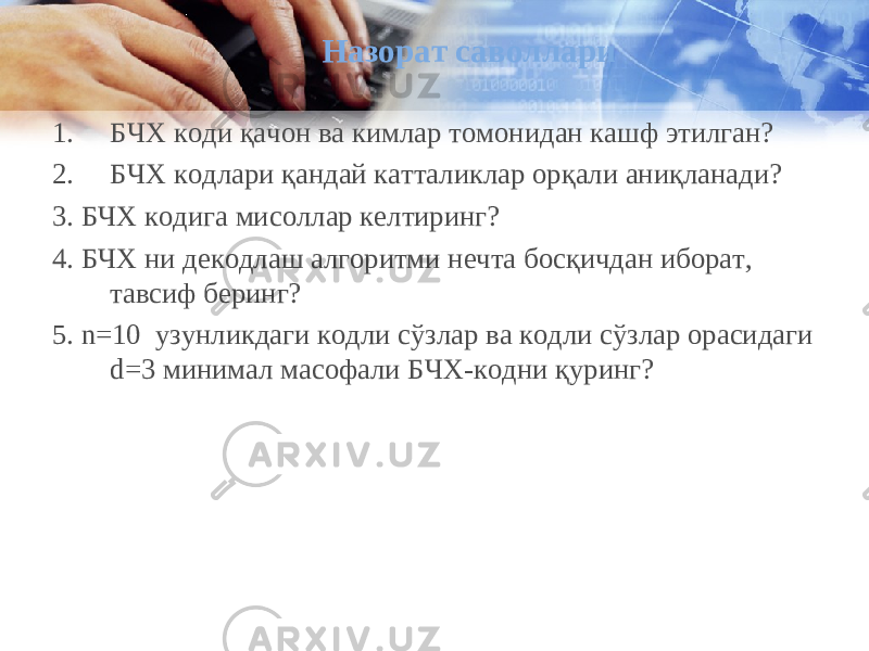 Назорат саволлари 1. БЧХ коди қачон ва кимлар томонидан кашф этилган? 2. БЧХ кодлари қандай катталиклар орқали аниқланади? 3 . БЧХ кодига мисоллар келтиринг? 4 . БЧХ ни декодлаш алгоритми нечта босқичдан иборат , тавсиф беринг? 5. n=10 узунликдаги кодли сўзлар ва кодли сўзлар орасидаги d=3 минимал масофали БЧХ-кодни қуринг? 