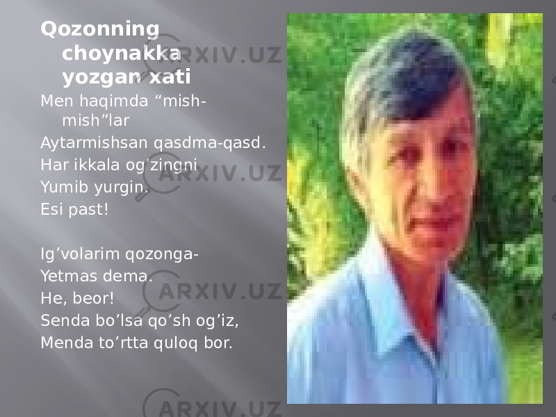 Qozonning choynakka yozgan xati Men haqimda “mish- mish”lar Aytarmishsan qasdma-qasd. Har ikkala og’zingni Yumib yurgin. Esi past! Ig’volarim qozonga- Yetmas dema. He, beor! Senda bo’lsa qo’sh og’iz, Menda to’rtta quloq bor. 