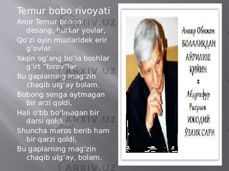 Temur bobo rivoyati Amir Temur bobom desang, hurkar yovlar, Qo’zi oyin muzlaridek erir g’ovlar. Yaqin og’ang bo’la boshlar g’irt “birov”lar, Bu gaplarning mag’zin chaqib ulg’ay bolam. Bobong senga aytmagan bir arzi qoldi, Hali o’tib bo’lmagan bir darsi qoldi. Shuncha meros berib ham bir qarzi qoldi, Bu gaplarning mag’zin chaqib ulg’ay, bolam. 