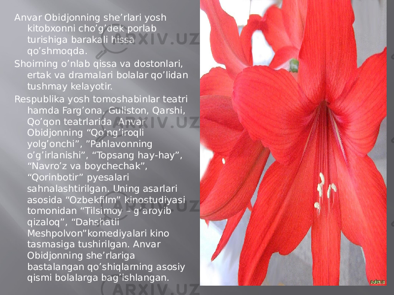 Anvar Obidjonning she’rlari yosh kitobxonni cho’g’dek porlab turishiga barakali hissa qo’shmoqda. Shoirning o’nlab qissa va dostonlari, ertak va dramalari bolalar qo’lidan tushmay kelayotir. Respublika yosh tomoshabinlar teatri hamda Farg’ona, Guliston, Qarshi, Qo’qon teatrlarida Anvar Obidjonning “Qo’ng’iroqli yolg’onchi”, ”Pahlavonning o’g’irlanishi”, “Topsang hay-hay”, “Navro’z va boychechak”, “Qorinbotir” pyesalari sahnalashtirilgan. Uning asarlari asosida “Ozbekfilm” kinostudiyasi tomonidan “Tilsimoy – g’aroyib qizaloq”, “Dahshatli Meshpolvon”komediyalari kino tasmasiga tushirilgan. Anvar Obidjonning she’rlariga bastalangan qo’shiqlarning asosiy qismi bolalarga bag’ishlangan. 