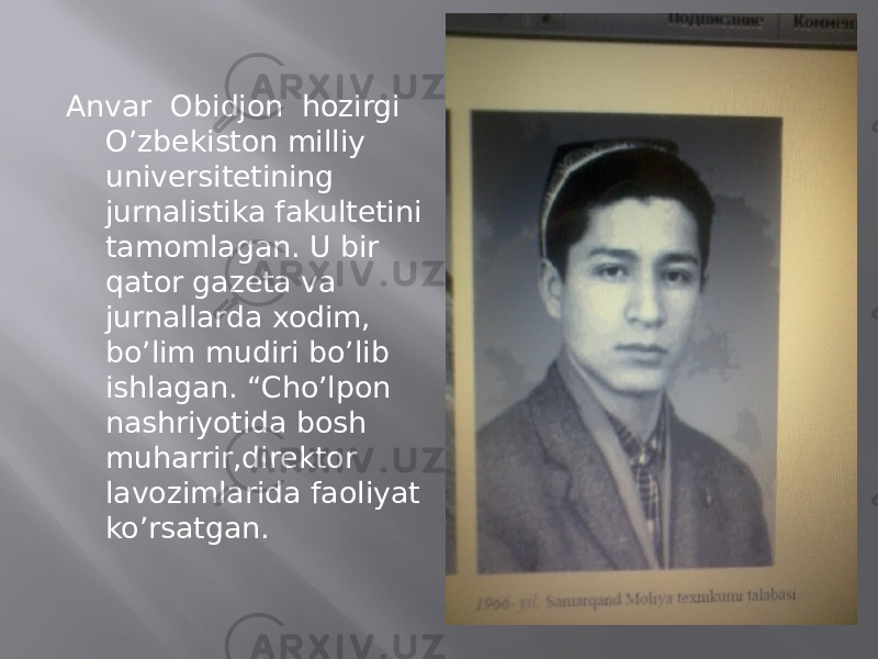 Anvar Obidjon hozirgi O’zbekiston milliy universitetining jurnalistika fakultetini tamomlagan. U bir qator gazeta va jurnallarda xodim, bo’lim mudiri bo’lib ishlagan. “Cho’lpon nashriyotida bosh muharrir,direktor lavozimlarida faoliyat ko’rsatgan. 