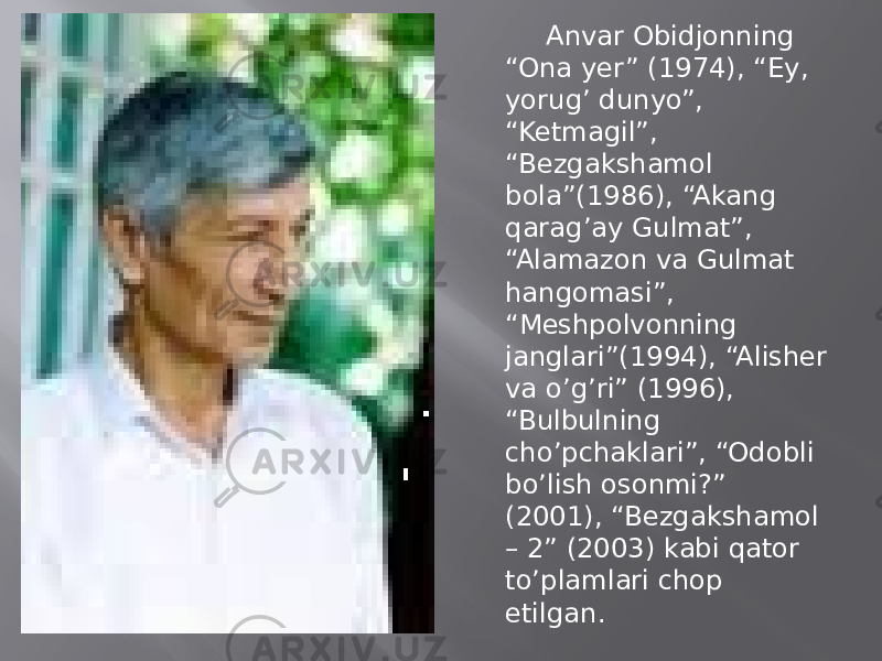  Anvar Obidjonning “Ona yer” (1974), “Ey, yorug’ dunyo”, “Ketmagil”, “Bezgakshamol bola”(1986), “Akang qarag’ay Gulmat”, “Alamazon va Gulmat hangomasi”, “Meshpolvonning janglari”(1994), “Alisher va o’g’ri” (1996), “Bulbulning cho’pchaklari”, “Odobli bo’lish osonmi?” (2001), “Bezgakshamol – 2” (2003) kabi qator to’plamlari chop etilgan. 