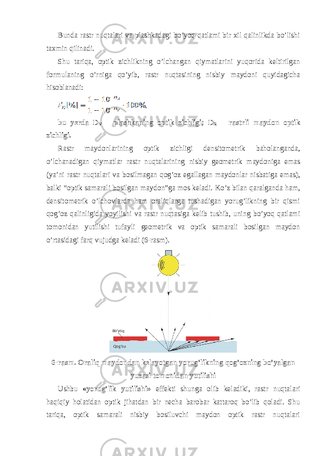 Bunda rastr nuqtalari va plashkadagi bo’yoq qatlami bir xil qalinlikda bo’lishi taxmin qilinadi. Shu tariqa, optik zichlikning o’lchangan qiymatlarini yuqorida keltirilgan formulaning o’rniga qo’yib, rastr nuqtasining nisbiy maydoni quyidagicha hisoblanadi: bu yerda D V – plashkaning optik zichligi; D R – rastrli maydon optik zichligi. Rastr maydonlarining optik zichligi densitometrik baholanganda, o’lchanadigan qiymatlar rastr nuqtalarining nisbiy geometrik maydoniga emas (ya’ni rastr nuqtalari va bosilmagan qog’oz egallagan maydonlar nisbatiga emas), balki “optik samarali bosilgan maydon”ga mos keladi. Ko’z bilan qaralganda ham, densitometrik o’lchovlarda ham oraliqlarga tushadigan yorug’likning bir qismi qog’oz qalinligida yoyilishi va rastr nuqtasiga kelib tushib, uning bo’yoq qatlami tomonidan yutilishi tufayli geometrik va optik samarali bosilgan maydon o’rtasidagi farq vujudga keladi (6-rasm). 6-rasm. Oraliq maydondan kelayotgan yorug’likning qog’ozning bo’yalgan yuzasi tomonidan yutilishi Ushbu «yorug’lik yutilishi» effekti shunga olib keladiki, rastr nuqtalari haqiqiy holatidan optik jihatdan bir necha barobar kattaroq bo’lib qoladi. Shu tariqa, optik samarali nisbiy bosiluvchi maydon optik rastr nuqtalari Bo’yoq Qog’oz 