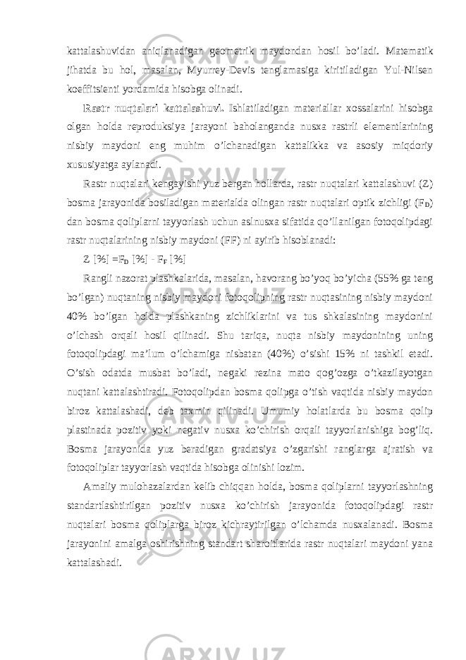 kattalashuvidan aniqlanadigan geometrik maydondan hosil bo’ladi. Matematik jihatda bu hol, masalan, Myurrey-Devis tenglamasiga kiritiladigan Yul-Nilsen koeffitsienti yordamida hisobga olinadi. Rastr nuqtalari kattalashuvi. Ishlatiladigan materiallar xossalarini hisobga olgan holda reproduksiya jarayoni baholanganda nusxa rastrli elementlarining nisbiy maydoni eng muhim o’lchanadigan kattalikka va asosiy miqdoriy xususiyatga aylanadi. Rastr nuqtalari kengayishi yuz bergan hollarda, rastr nuqtalari kattalashuvi (Z) bosma jarayonida bosiladigan materialda olingan rastr nuqtalari optik zichligi (F D ) dan bosma qoliplarni tayyorlash uchun aslnusxa sifatida qo’llanilgan fotoqolipdagi rastr nuqtalarining nisbiy maydoni (FF) ni ayirib hisoblanadi: Z [%] =F D [%] - F F [%] Rangli nazorat plashkalarida, masalan, havorang bo’yoq bo’yicha (55% ga teng bo’lgan) nuqtaning nisbiy maydoni fotoqolipning rastr nuqtasining nisbiy maydoni 40% bo’lgan holda plashkaning zichliklarini va tus shkalasining maydonini o’lchash orqali hosil qilinadi. Shu tariqa, nuqta nisbiy maydonining uning fotoqolipdagi ma’lum o’lchamiga nisbatan (40%) o’sishi 15% ni tashkil etadi. O’sish odatda musbat bo’ladi, negaki rezina mato qog’ozga o’tkazilayotgan nuqtani kattalashtiradi. Fotoqolipdan bosma qolipga o’tish vaqtida nisbiy maydon biroz kattalashadi, deb taxmin qilinadi. Umumiy holatlarda bu bosma qolip plastinada pozitiv yoki negativ nusxa ko’chirish orqali tayyorlanishiga bog’liq. Bosma jarayonida yuz beradigan gradatsiya o’zgarishi ranglarga ajratish va fotoqoliplar tayyorlash vaqtida hisobga olinishi lozim. Amaliy mulohazalardan kelib chiqqan holda, bosma qoliplarni tayyorlashning standartlashtirilgan pozitiv nusxa ko’chirish jarayonida fotoqolipdagi rastr nuqtalari bosma qoliplarga biroz kichraytirilgan o’lchamda nusxalanadi. Bosma jarayonini amalga oshirishning standart sharoitlarida rastr nuqtalari maydoni yana kattalashadi. 