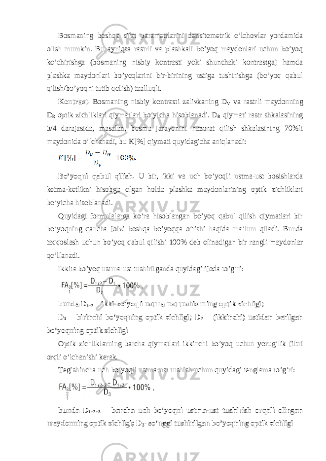 Bosmaning boshqa sifat parametrlarini densitometrik o’lchovlar yordamida olish mumkin. Bu ayniqsa rastrli va plashkali bo’yoq maydonlari uchun bo’yoq ko’chirishga (bosmaning nisbiy kontrasti yoki shunchaki kontrastga) hamda plashka maydonlari bo’yoqlarini bir-birining ustiga tushirishga (bo’yoq qabul qilish/bo’yoqni tutib qolish) taalluqli. Kontrast. Bosmaning nisbiy kontrasti zalivkaning D V va rastrli maydonning D R optik zichliklari qiymatlari bo’yicha hisoblanadi. D R qiymati rastr shkalasining 3/4 darajasida, masalan, bosma jarayonini nazorat qilish shkalasining 70%li maydonida o’lchanadi, bu K[%] qiymati quyidagicha aniqlanadi: Bo’yoqni qabul qilish. U bir, ikki va uch bo’yoqli ustma-ust bosishlarda ketma-ketlikni hisobga olgan holda plashka maydonlarining optik zichliklari bo’yicha hisoblanadi. Quyidagi formulalarga ko’ra hisoblangan bo’yoq qabul qilish qiymatlari bir bo’yoqning qancha foizi boshqa bo’yoqqa o’tishi haqida ma’lum qiladi. Bunda taqqoslash uchun bo’yoq qabul qilishi 100% deb olinadigan bir rangli maydonlar qo’llanadi. Ikkita bo’yoq ustma-ust tushirilganda quyidagi ifoda to’g’ri: bunda D 1+2 – ikki bo’yoqli ustma-ust tushishning optik zichligi; D 1 – birinchi bo’yoqning optik zichligi; D 2 – (ikkinchi) ustidan berilgan bo’yoqning optik zichligi Optik zichliklarning barcha qiymatlari ikkinchi bo’yoq uchun yorug’lik filtri orqli o’lchanishi kerak. Tegishincha uch bo’yoqli ustma-ust tushish uchun quyidagi tenglama to’g’ri: bunda D 1+2+3 – barcha uch bo’yoqni ustma-ust tushirish orqali olingan maydonning optik zichligi; D 3 - so’nggi tushirilgan bo’yoqning optik zichligi 