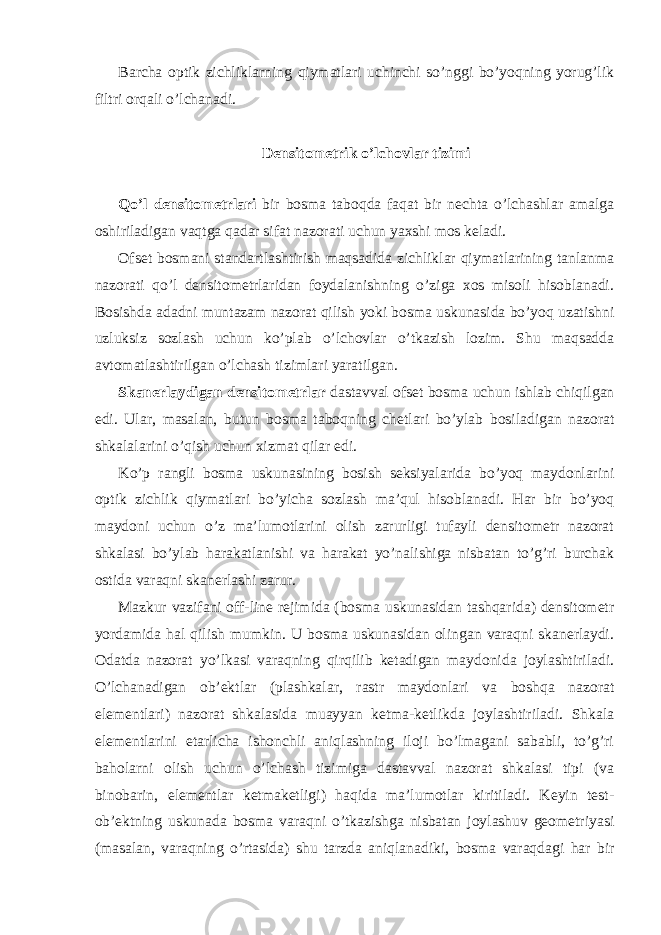 Barcha optik zichliklarning qiymatlari uchinchi so’nggi bo’yoqning yorug’lik filtri orqali o’lchanadi. Densitometrik o’lchovlar tizimi Qo’l densitometrlari bir bosma taboqda faqat bir nechta o’lchashlar amalga oshiriladigan vaqtga qadar sifat nazorati uchun yaxshi mos keladi. Ofset bosmani standartlashtirish maqsadida zichliklar qiymatlarining tanlanma nazorati qo’l densitometrlaridan foydalanishning o’ziga xos misoli hisoblanadi. Bosishda adadni muntazam nazorat qilish yoki bosma uskunasida bo’yoq uzatishni uzluksiz sozlash uchun ko’plab o’lchovlar o’tkazish lozim. Shu maqsadda avtomatlashtirilgan o’lchash tizimlari yaratilgan. Skanerlaydigan densitometrlar dastavval ofset bosma uchun ishlab chiqilgan edi. Ular, masalan, butun bosma taboqning chetlari bo’ylab bosiladigan nazorat shkalalarini o’qish uchun xizmat qilar edi. Ko’p rangli bosma uskunasining bosish seksiyalarida bo’yoq maydonlarini optik zichlik qiymatlari bo’yicha sozlash ma’qul hisoblanadi. Har bir bo’yoq maydoni uchun o’z ma’lumotlarini olish zarurligi tufayli densitometr nazorat shkalasi bo’ylab harakatlanishi va harakat yo’nalishiga nisbatan to’g’ri burchak ostida varaqni skanerlashi zarur. Mazkur vazifani off-line rejimida (bosma uskunasidan tashqarida) densitometr yordamida hal qilish mumkin. U bosma uskunasidan olingan varaqni skanerlaydi. Odatda nazorat yo’lkasi varaqning qirqilib ketadigan maydonida joylashtiriladi. O’lchanadigan ob’ektlar (plashkalar, rastr maydonlari va boshqa nazorat elementlari) nazorat shkalasida muayyan ketma-ketlikda joylashtiriladi. Shkala elementlarini etarlicha ishonchli aniqlashning iloji bo’lmagani sababli, to’g’ri baholarni olish uchun o’lchash tizimiga dastavval nazorat shkalasi tipi (va binobarin, elementlar ketmaketligi) haqida ma’lumotlar kiritiladi. Keyin test- ob’ektning uskunada bosma varaqni o’tkazishga nisbatan joylashuv geometriyasi (masalan, varaqning o’rtasida) shu tarzda aniqlanadiki, bosma varaqdagi har bir 