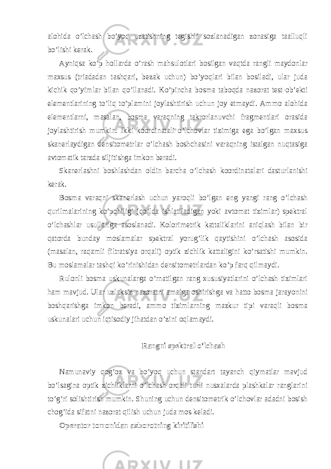 alohida o’lchash bo’yoq uzatishning tegishli sozlanadigan zonasiga taalluqli bo’lishi kerak. Ayniqsa ko’p hollarda o’rash mahsulotlari bosilgan vaqtda rangli maydonlar maxsus (triadadan tashqari, bezak uchun) bo’yoqlari bilan bosiladi, ular juda kichik qo’yimlar bilan qo’llanadi. Ko’pincha bosma taboqda nazorat test-ob’ekti elementlarining to’liq to’plamini joylashtirish uchun joy etmaydi. Ammo alohida elementlarni, masalan, bosma varaqning takrorlanuvchi fragmentlari orasida joylashtirish mumkin. Ikki koordinatali o’lchovlar tizimiga ega bo’lgan maxsus skanerlaydigan densitometrlar o’lchash boshchasini varaqning istalgan nuqtasiga avtomatik tarzda siljitishga imkon beradi. Skanerlashni boshlashdan oldin barcha o’lchash koordinatalari dasturlanishi kerak. Bosma varaqni skanerlash uchun yaroqli bo’lgan eng yangi rang o’lchash qurilmalarining ko’pchiligi (qo’lda ishlatiladigan yoki avtomat tizimlar) spektral o’lchashlar usullariga asoslanadi. Kolorimetrik kattaliklarini aniqlash bilan bir qatorda bunday moslamalar spektral yorug’lik qaytishini o’lchash asosida (masalan, raqamli filtratsiya orqali) optik zichlik kattaligini ko’rsatishi mumkin. Bu moslamalar tashqi ko’rinishidan densitometrlardan ko’p farq qilmaydi. Rulonli bosma uskunalarga o’rnatilgan rang xususiyatlarini o’lchash tizimlari ham mavjud. Ular uzluksiz nazoratni amalga oshirishga va hatto bosma jarayonini boshqarishga imkon beradi, ammo tizimlarning mazkur tipi varaqli bosma uskunalari uchun iqtisodiy jihatdan o’zini oqlamaydi. Rangni spektral o’lchash Namunaviy qog’oz va bo’yoq uchun standart tayanch qiymatlar mavjud bo’lsagina optik zichliklarni o’lchash orqali turli nusxalarda plashkalar ranglarini to’g’ri solishtirish mumkin. Shuning uchun densitometrik o’lchovlar adadni bosish chog’ida sifatni nazorat qilish uchun juda mos keladi. Operator tomonidan axborotning kiritilishi 