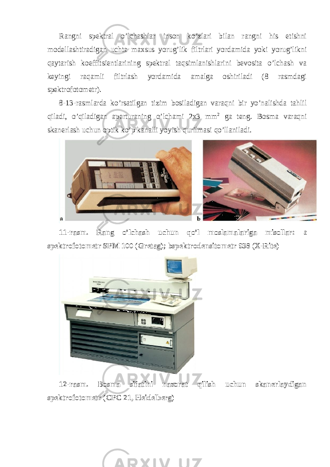 Rangni spektral o’lchashlar inson ko’zlari bilan rangni his etishni modellashtiradigan uchta maxsus yorug’lik filtrlari yordamida yoki yorug’likni qaytarish koeffitsientlarining spektral taqsimlanishlarini bevosita o’lchash va keyingi raqamli filtrlash yordamida amalga oshiriladi (8 rasmdagi spektrofotometr). 8-13-rasmlarda ko’rsatilgan tizim bosiladigan varaqni bir yo’nalishda tahlil qiladi, o’qiladigan aperturaning o’lchami 2x3 mm 2 ga teng. Bosma varaqni skanerlash uchun optik ko’p kanalli yoyish qurilmasi qo’llaniladi. 11-rasm. Rang o’lchash uchun qo’l moslamalariga misollar: a spektrofotometr SPM 100 (Gretag); b spektrodensitometr 938 (X-Rite) 12-rasm. Bosma sifatini nazorat qilish uchun skanerlaydigan spektrofotometr (CPC 21, Heidelberg) 