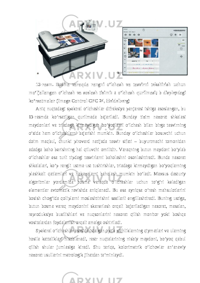 13-rasm. Bosma varaqda rangni o’lchash va tasvirni tekshirish uchun mo’ljallangan o’lchash va sozlash tizimi: a o’lchash qurilmasi; b displeydagi ko’rsatmalar (Image Control CPC 24, Heidelberg) Aniq nuqtadagi spektral o’lchashlar difraksiya panjarasi ishiga asoslangan, bu 13-rasmda ko’rsatilgan qurilmada bajariladi. Bunday tizim nazorat shkalasi maydonlari va triadaga kirmaydigan bo’yoqlarni o’lchash bilan birga tasvirning o’zida ham o’lchashlarni bajarishi mumkin. Bunday o’lchashlar bosuvchi uchun doim maqbul, chunki pirovard natijada tasvir sifati – buyurtmachi tomonidan adadga baho berishning hal qiluvchi omilidir. Varaqning butun maydoni bo’ylab o’lchashlar esa turli tipdagi tasvirlarni baholashni osonlashtiradi. Bunda nazorat shkalalari, ko’p rangli ustma-ust tushirishlar, triadaga kirmaydigan bo’yoqlarning plashkali qatlamlari va hokazolarni baholash mumkin bo’ladi. Maxsus dasturiy algoritmlar yordamida bosma varaqda o’lchashlar uchun to’g’ri keladigan elementlar avtomatik ravishda aniqlanadi. Bu esa ayniqsa o’rash mahsulotlarini bosish chog’ida qoliplarni moslashtirishni sezilarli engillashtiradi. Buning ustiga, butun bosma varaq maydonini skanerlash orqali bajariladigan nazorat, masalan, reproduksiya buzilishlari va nuqsonlarini nazorat qilish monitor yoki boshqa vositalardan foydalanish orqali amalga oshiriladi. Spektral o’lchashlar asosida istalgan optik zichliklarning qiymatlari va ularning hosila kattaliklari hisoblanadi, rastr nuqtalarining nisbiy maydoni, bo’yoq qabul qilish shular jumlasiga kiradi. Shu tariqa, kolorimetrik o’lchovlar an’anaviy nazorat usullarini metrologik jihatdan ta’minlaydi. 