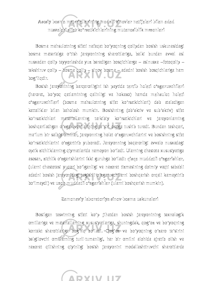 А s о siy b о sm а m а t е ri а ll а rining m о d е lli sin о vl а r n а tij а l а ri bil а n а d а d nus ха l а ri sif а t ko’rs а tkichl а rining mut а n о siblik m е z о nl а ri B о sm а m а hsul о tning sif а ti n а f а q а t bo’yoqning q о lipd а n b о sish uskun а sid а gi b о sm а m а t е ri а lg а o’tish j а r а yonining sh а r о itl а rig а , b а lki bund а n а vv а l а sl nus ха d а n q о lip t а yyorl а shd а yuz b е r а dig а n b о sqichl а rg а – а slnus ха –f о t о q о lip – t е kshiruv q о lip – b о sm а q о lip – sin о v b о sm а – а d а dni b о sish b о sqichl а rig а h а m b о g’liqdir. B о sish j а r а yonining b а rq а r о rligini ish p а ytid а t а rtib h о l а ti o’zg а ruvchil а ri (h а r о r а t, bo’yoq q а tl а mining q а linligi v а h о k а z о ) h а md а m а hsul о t h о l а ti o’zg а ruvchil а ri (b о sm а m а hsul о tning sif а t ko’rs а tkichl а ri) d е b а t а l а dig а n k а tt а likl а r bil а n b а h о l а sh mumkin. B о sishning ( о b’ е ktiv v а sub’ е ktiv) sif а t ko’rs а tkichl а ri m а t е ri а ll а rning t а rkibiy ko’rs а tkichl а ri v а j а r а yonl а rning b о shq а ril а dig а n o’zg а ruvchil а rining t а ’siri о stig а tushib tur а di. Bund а n t а shq а ri, m а ’lum bir s а lbiy о mill а r, j а r а yonning h о l а t o’zg а ruvchil а rini v а b о sishning sif а t ko’rs а tkichl а rini o’zg а rtirib yub о r а di. J а r а yonning b е q а r о rligi а vv а l о nus ха d а gi о ptik zichlikl а rning qiym а tl а rid а n а m о yon bo’l а di. Ul а rning ch а st о t а х ususiyatig а а s о s а n, zichlik o’zg а rishl а rini ikki guruhg а bo’l а di: qisq а mudd а tli o’zg а rishl а r, (ul а rni ch а st о t а si yuqori bo’lg а nligi v а n а z о r а t tizm а sining d о imiy v а qti s а b а bli а d а dni b о sish j а r а yonid а gi t е gishli o’zg а ruvchil а rni b о shq а rish о rq а li k а m а ytirib bo’lm а ydi) v а uz о q mudd а tli o’zg а rishl а r (ul а rni b о shq а rish mumkin). Z а m о n а viy l а b о r а t о riya sin о v-b о sm а uskun а l а ri B о silg а n t а svirning sif а ti ko’p jih а td а n b о sish j а r а yonining t ех n о l о gik о mill а rig а v а m а t е ri а ll а rning х ususiyatl а rig а , shuningd е k, q о g’ о z v а bo’yoqning k о nt а kt sh а r о itl а rig а b о g’liq bo’l а di. Q о g’ о z v а bo’yoqning o’z а r о t а ’sirini b е lgil о vchi о mill а rning turli-tum а nligi, h а r bir о milni а l о hid а а jr а tib о lish v а n а z о r а t qilishning qiyinligi b о sish j а r а yonini m о d е ll а shtiruvchi sh а r о itl а rd а 