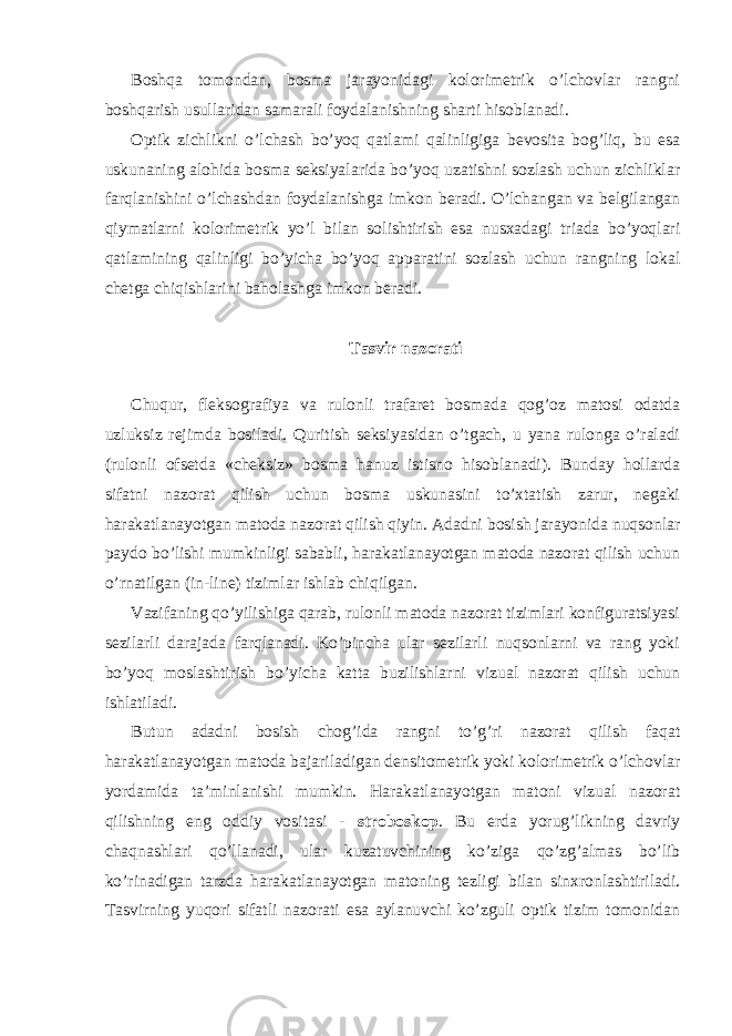 Boshqa tomondan, bosma jarayonidagi kolorimetrik o’lchovlar rangni boshqarish usullaridan samarali foydalanishning sharti hisoblanadi. Optik zichlikni o’lchash bo’yoq qatlami qalinligiga bevosita bog’liq, bu esa uskunaning alohida bosma seksiyalarida bo’yoq uzatishni sozlash uchun zichliklar farqlanishini o’lchashdan foydalanishga imkon beradi. O’lchangan va belgilangan qiymatlarni kolorimetrik yo’l bilan solishtirish esa nusxadagi triada bo’yoqlari qatlamining qalinligi bo’yicha bo’yoq apparatini sozlash uchun rangning lokal chetga chiqishlarini baholashga imkon beradi. Tasvir nazorati Chuqur, fleksografiya va rulonli trafaret bosmada qog’oz matosi odatda uzluksiz rejimda bosiladi. Quritish seksiyasidan o’tgach, u yana rulonga o’raladi (rulonli ofsetda «cheksiz» bosma hanuz istisno hisoblanadi). Bunday hollarda sifatni nazorat qilish uchun bosma uskunasini to’xtatish zarur, negaki harakatlanayotgan matoda nazorat qilish qiyin. Adadni bosish jarayonida nuqsonlar paydo bo’lishi mumkinligi sababli, harakatlanayotgan matoda nazorat qilish uchun o’rnatilgan (in-line) tizimlar ishlab chiqilgan. Vazifaning qo’yilishiga qarab, rulonli matoda nazorat tizimlari konfiguratsiyasi sezilarli darajada farqlanadi. Ko’pincha ular sezilarli nuqsonlarni va rang yoki bo’yoq moslashtirish bo’yicha katta buzilishlarni vizual nazorat qilish uchun ishlatiladi. Butun adadni bosish chog’ida rangni to’g’ri nazorat qilish faqat harakatlanayotgan matoda bajariladigan densitometrik yoki kolorimetrik o’lchovlar yordamida ta’minlanishi mumkin. Harakatlanayotgan matoni vizual nazorat qilishning eng oddiy vositasi - stroboskop . Bu erda yorug’likning davriy chaqnashlari qo’llanadi, ular kuzatuvchining ko’ziga qo’zg’almas bo’lib ko’rinadigan tarzda harakatlanayotgan matoning tezligi bilan sinxronlashtiriladi. Tasvirning yuqori sifatli nazorati esa aylanuvchi ko’zguli optik tizim tomonidan 