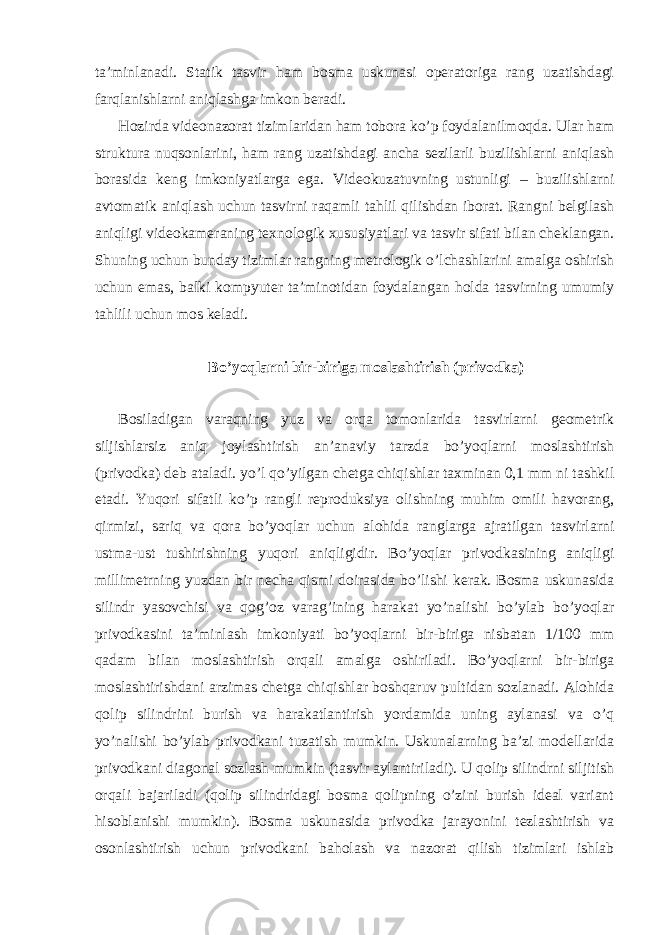 ta’minlanadi. Statik tasvir ham bosma uskunasi operatoriga rang uzatishdagi farqlanishlarni aniqlashga imkon beradi. Hozirda videonazorat tizimlaridan ham tobora ko’p foydalanilmoqda. Ular ham struktura nuqsonlarini, ham rang uzatishdagi ancha sezilarli buzilishlarni aniqlash borasida keng imkoniyatlarga ega. Videokuzatuvning ustunligi – buzilishlarni avtomatik aniqlash uchun tasvirni raqamli tahlil qilishdan iborat. Rangni belgilash aniqligi videokameraning texnologik xususiyatlari va tasvir sifati bilan cheklangan. Shuning uchun bunday tizimlar rangning metrologik o’lchashlarini amalga oshirish uchun emas, balki kompyuter ta’minotidan foydalangan holda tasvirning umumiy tahlili uchun mos keladi. Bo’yoqlarni bir-biriga moslashtirish (privodka) Bosiladigan varaqning yuz va orqa tomonlarida tasvirlarni geometrik siljishlarsiz aniq joylashtirish an’anaviy tarzda bo’yoqlarni moslashtirish (privodka) deb ataladi. yo’l qo’yilgan chetga chiqishlar taxminan 0,1 mm ni tashkil etadi. Yuqori sifatli ko’p rangli reproduksiya olishning muhim omili havorang, qirmizi, sariq va qora bo’yoqlar uchun alohida ranglarga ajratilgan tasvirlarni ustma-ust tushirishning yuqori aniqligidir. Bo’yoqlar privodkasining aniqligi millimetrning yuzdan bir necha qismi doirasida bo’lishi kerak. Bosma uskunasida silindr yasovchisi va qog’oz varag’ining harakat yo’nalishi bo’ylab bo’yoqlar privodkasini ta’minlash imkoniyati bo’yoqlarni bir-biriga nisbatan 1/100 mm qadam bilan moslashtirish orqali amalga oshiriladi. Bo’yoqlarni bir-biriga moslashtirishdani arzimas chetga chiqishlar boshqaruv pultidan sozlanadi. Alohida qolip silindrini burish va harakatlantirish yordamida uning aylanasi va o’q yo’nalishi bo’ylab privodkani tuzatish mumkin. Uskunalarning ba’zi modellarida privodkani diagonal sozlash mumkin (tasvir aylantiriladi). U qolip silindrni siljitish orqali bajariladi (qolip silindridagi bosma qolipning o’zini burish ideal variant hisoblanishi mumkin). Bosma uskunasida privodka jarayonini tezlashtirish va osonlashtirish uchun privodkani baholash va nazorat qilish tizimlari ishlab 