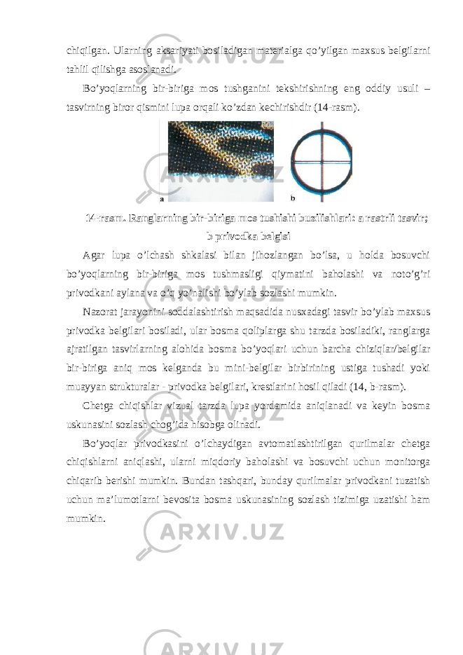 chiqilgan. Ularning aksariyati bosiladigan materialga qo’yilgan maxsus belgilarni tahlil qilishga asoslanadi. Bo’yoqlarning bir-biriga mos tushganini tekshirishning eng oddiy usuli – tasvirning biror qismini lupa orqali ko’zdan kechirishdir (14-rasm). 14-rasm. Ranglarning bir-biriga mos tushishi buzilishlari: a rastrli tasvir; b privodka belgisi Agar lupa o’lchash shkalasi bilan jihozlangan bo’lsa, u holda bosuvchi bo’yoqlarning bir-biriga mos tushmasligi qiymatini baholashi va noto’g’ri privodkani aylana va o’q yo’nalishi bo’ylab sozlashi mumkin. Nazorat jarayonini soddalashtirish maqsadida nusxadagi tasvir bo’ylab maxsus privodka belgilari bosiladi, ular bosma qoliplarga shu tarzda bosiladiki, ranglarga ajratilgan tasvirlarning alohida bosma bo’yoqlari uchun barcha chiziqlar/belgilar bir-biriga aniq mos kelganda bu mini-belgilar birbirining ustiga tushadi yoki muayyan strukturalar - privodka belgilari, krestlarini hosil qiladi (14, b-rasm). Chetga chiqishlar vizual tarzda lupa yordamida aniqlanadi va keyin bosma uskunasini sozlash chog’ida hisobga olinadi. Bo’yoqlar privodkasini o’lchaydigan avtomatlashtirilgan qurilmalar chetga chiqishlarni aniqlashi, ularni miqdoriy baholashi va bosuvchi uchun monitorga chiqarib berishi mumkin. Bundan tashqari, bunday qurilmalar privodkani tuzatish uchun ma’lumotlarni bevosita bosma uskunasining sozlash tizimiga uzatishi ham mumkin. 