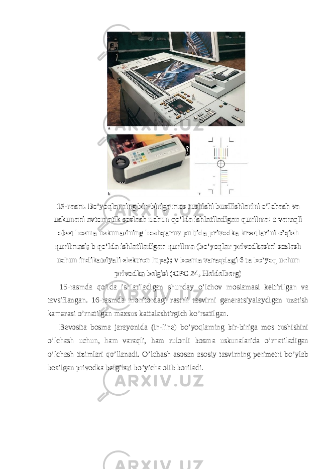 15-rasm. Bo’yoqlarning bir-biriga mos tushishi buzilishlarini o’lchash va uskunani avtomatik sozlash uchun qo’lda ishlatiladigan qurilma: a varaqli ofset bosma uskunasining boshqaruv pultida privodka krestlarini o ’ qish qurilmasi ; b qo ’ lda ishlatiladigan qurilma ( bo ’ yoqlar privodkasini sozlash uchun indikatsiyali elektron lupa ); v bosma varaqdagi 6 ta bo ’ yoq uchun privodka belgisi ( CPC 24, Heidelberg ) 15-rasmda qo’lda ishlatiladigan shunday o’lchov moslamasi keltirilgan va tavsiflangan. 16-rasmda monitordagi rastrli tasvirni generatsiyalaydigan uzatish kamerasi o’rnatilgan maxsus kattalashtirgich ko’rsatilgan. Bevosita bosma jarayonida (in-line) bo’yoqlarning bir-biriga mos tushishini o’lchash uchun, ham varaqli, ham rulonli bosma uskunalarida o’rnatiladigan o’lchash tizimlari qo’llanadi. O’lchash asosan asosiy tasvirning perimetri bo’ylab bosilgan privodka belgilari bo’yicha olib boriladi. 
