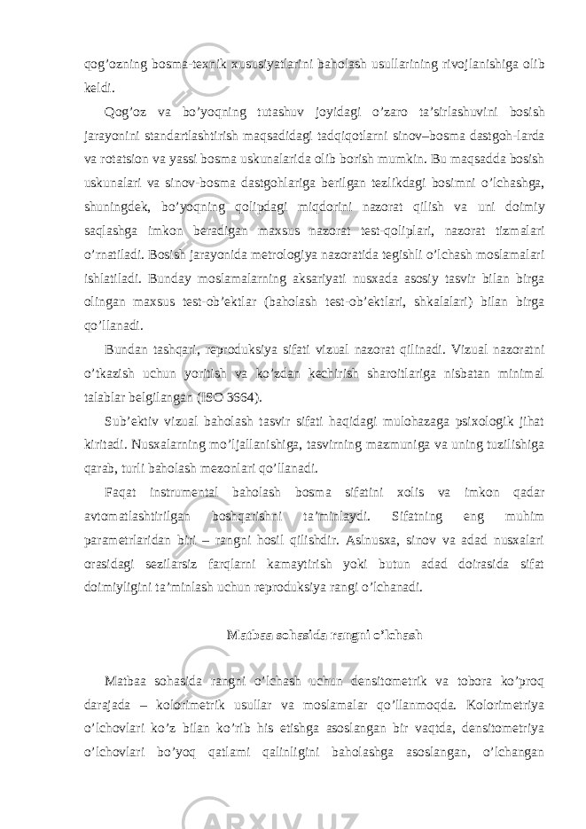 q о g’ о zning b о sm а -t ех nik х ususiyatl а rini b а h о l а sh usull а rining riv о jl а nishig а о lib k е ldi. Q о g’ о z v а bo’yoqning tut а shuv j о yid а gi o’z а r о t а ’sirl а shuvini b о sish j а r а yonini st а nd а rtl а shtirish m а qs а did а gi t а dqiq о tl а rni sin о v–b о sm а d а stg о h-l а rd а v а r о t а tsi о n v а yassi b о sm а uskun а l а rid а о lib b о rish mumkin. Bu m а qs а dd а b о sish uskun а l а ri v а sin о v-b о sm а d а stg о hl а rig а b е rilg а n t е zlikd а gi b о simni o’lch а shg а , shuningd е k, bo’yoqning q о lipd а gi miqd о rini n а z о r а t qilish v а uni d о imiy s а ql а shg а imk о n b е r а dig а n m ах sus n а z о r а t t е st-q о lipl а ri, n а z о r а t tizm а l а ri o’rn а til а di. Bosish jarayonida metrologiya nazoratida tegishli o’lchash moslamalari ishlatiladi. Bunday moslamalarning aksariyati nusxada asosiy tasvir bilan birga olingan maxsus test-ob’ektlar (baholash test-ob’ektlari, shkalalari) bilan birga qo’llanadi. Bundan tashqari, reproduksiya sifati vizual nazorat qilinadi. Vizual nazoratni o’tkazish uchun yoritish va ko’zdan kechirish sharoitlariga nisbatan minimal talablar belgilangan (ISO 3664). Sub’ektiv vizual baholash tasvir sifati haqidagi mulohazaga psixologik jihat kiritadi. Nusxalarning mo’ljallanishiga, tasvirning mazmuniga va uning tuzilishiga qarab, turli baholash mezonlari qo’llanadi. Faqat instrumental baholash bosma sifatini xolis va imkon qadar avtomatlashtirilgan boshqarishni ta’minlaydi. Sifatning eng muhim parametrlaridan biri – rangni hosil qilishdir. Aslnusxa, sinov va adad nusxalari orasidagi sezilarsiz farqlarni kamaytirish yoki butun adad doirasida sifat doimiyligini ta’minlash uchun reproduksiya rangi o’lchanadi. Matbaa sohasida rangni o’lchash Matbaa sohasida rangni o’lchash uchun densitometrik va tobora ko’proq darajada – kolorimetrik usullar va moslamalar qo’llanmoqda. Kolorimetriya o’lchovlari ko’z bilan ko’rib his etishga asoslangan bir vaqtda, densitometriya o’lchovlari bo’yoq qatlami qalinligini baholashga asoslangan, o’lchangan 