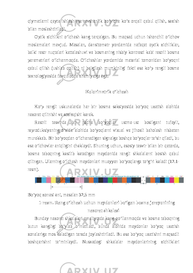 qiymatlarni qayta ishlash esa ravshanlik bo’yicha ko’z orqali qabul qilish, sezish bilan moslashtiriladi. Optik zichlikni o’lchash keng tarqalgan. Bu maqsad uchun ishonchli o’lchov moslamalari mavjud. Masalan, densitometr yordamida nafaqat optik zichliklar, balki rastr nuqtalari kattalashuvi va bosmaning nisbiy kontrasti kabi rastrli bosma parametrlari o’lchanmoqda. O’lchashlar yordamida material tomonidan bo’yoqni qabul qilish (ushlab qolish) ni belgilash mumkinligi fakti esa ko’p rangli bosma texnologiyasida favqulodda ahamiyatga ega. Kolorimetrik o’lchash Ko’p rangli uskunalarda har bir bosma seksiyasida bo’yoq uzatish alohida nazorat qilinishi va sozlanishi kerak. Rastrli tasvirda bir necha bo’yoqlar ustma-ust bosilgani tufayli, reproduksiyaning o’zida alohida bo’yoqlarni vizual va jihozli baholash nisbatan murakkab. Bir bo’yoqdan o’lchanadigan signalga boshqa bo’yoqlar ta’sir qiladi, bu esa o’lchovlar aniqligini cheklaydi. Shuning uchun, asosiy tasvir bilan bir qatorda, bosma taboqning kesilib ketadigan maydonida rangli shkalalarni bosish qabul qilingan. Ularning o’lchash maydonlari muayyan bo’yoqlarga to’g’ri keladi (12.1- rasm). Bo’yoq zonasi eni, masalan 32,5 mm 1-rasm. Rang o’lchash uchun maydonlari bo’lgan bosma jarayonining nazorat shkalasi Bunday nazorat shkalalari amaliyotda keng qo’llanmoqda va bosma taboqning butun kengligi bo’ylab o’rnatiladi, bunda alohida maydonlar bo’yoq uzatish zonalariga mos keladigan tarzda joylashtiriladi. Bu esa bo’yoq uzatishni maqsadli boshqarishni ta’minlaydi. Nusxadagi shkalalar maydonlarining zichliklari 