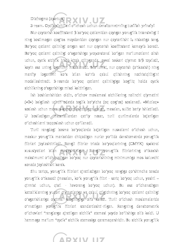 Diafragma (apertura) 3-rasm. Optik zichlikni o’lchash uchun densitometrning tuzilish prinsipi Nur qaytarish koeffitsienti β bo’yoq qatlamidan qaytgan yorug’lik intensivligi I ning bosilmagan qog’oz maydonidan qaytgan nur qaytarilishi I 0 nisbatiga teng. Bo’yoq qatlami qalinligi ortgan sari nur qaytarish koeffitsienti kamayib boradi. Bo’yoq qatlami qalinligi o’zgarishiga proporsional bo’lgan ma’lumotlarni olish uchun, optik zichlik hisob-kitob qilinganda, avval teskari qiymat 1/ β topiladi, keyin esa uning logarifmi hisoblanadi. Ma’lumki, nur qaytarish (o’tkazish) ning manfiy logarifmi ko’z bilan ko’rib qabul qilishning nochiziqliligini modellashtiradi. 3-rasmda bo’yoq qatlami qalinligiga bog’liq holda optik zichlikning o’zgarishiga misol keltirilgan. Ish boshlanishidan oldin, o’lchov moslamasi zichlikning nolinchi qiymatini («0») belgilash uchun odatda taglik bo’yicha (oq qog’oz) sozlanadi. «Mutlaq» sozlash uchun maxsus standartlashtirilgan etalon, masalan, sulfat bariy ishlatiladi. U bosiladigan materiallardan qat’iy nazar, turli qurilmalarda bajarilgan o’lchashlarni taqqoslash uchun qo’llanadi. Turli rangdagi bosma bo’yoqlarda bajarilgan nusxalarni o’lchash uchun, mazkur yorug’lik manbaidan chiqadigan nurlar yo’lida densitometrda yorug’lik filtrlari joylashtiriladi. Rangli filtrlar triada bo’yoqlarining (CMYK) spektral xususiyatlari bilan moslashtirilgan. Rangli yorug’lik filtrlarining o’tkazish maksimumi o’lchanadigan bo’yoq nur qaytarishining minimumiga mos keluvchi zonada joylashishi kerak. Shu tariqa, yorug’lik filtrlari ajratiladigan bo’yoq rangiga qo’shimcha tarzda yorug’lik o’tkazadi (masalan, ko’k yorug’lik filtri - sariq bo’yoq uchun, yashil – qirmizi uchun, qizil - havorang bo’yoq uchun). Bu esa o’lchanadigan kattaliklarning yuqori qiymatlariga va qabul qilgichning bo’yoq qatlami qalinligi o’zgarishlariga optimal sezgirligiga olib keladi. Turli o’lchash moslamalarida o’rnatilgan yorug’lik filtrlari standartlashti-rilgan. Rangning densitometrik o’lchovlari “ranglarga ajratilgan zichlik” atamasi paydo bo’lishiga olib keldi. U hammaga ma’lum “optik” zichlik atamasiga qaramaqarshidir. Bu zichlik yorug’lik 