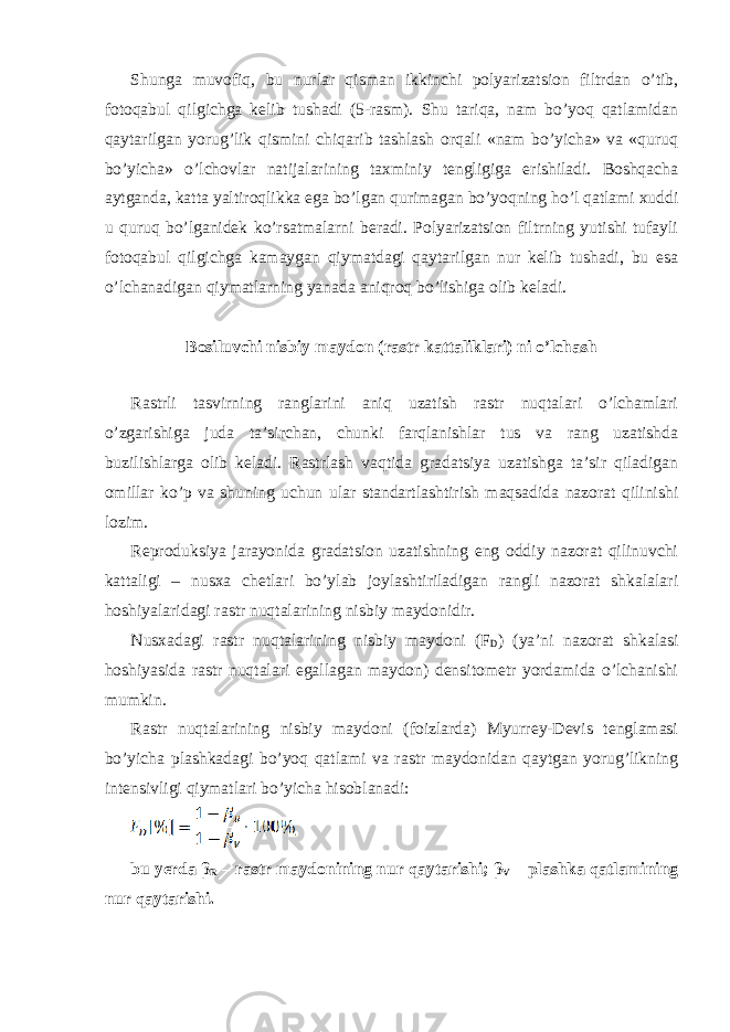 Shunga muvofiq, bu nurlar qisman ikkinchi polyarizatsion filtrdan o’tib, fotoqabul qilgichga kelib tushadi (5-rasm). Shu tariqa, nam bo’yoq qatlamidan qaytarilgan yorug’lik qismini chiqarib tashlash orqali «nam bo’yicha» va «quruq bo’yicha» o’lchovlar natijalarining taxminiy tengligiga erishiladi. Boshqacha aytganda, katta yaltiroqlikka ega bo’lgan qurimagan bo’yoqning ho’l qatlami xuddi u quruq bo’lganidek ko’rsatmalarni beradi. Polyarizatsion filtrning yutishi tufayli fotoqabul qilgichga kamaygan qiymatdagi qaytarilgan nur kelib tushadi, bu esa o’lchanadigan qiymatlarning yanada aniqroq bo’lishiga olib keladi. Bosiluvchi nisbiy maydon (rastr kattaliklari) ni o’lchash Rastrli tasvirning ranglarini aniq uzatish rastr nuqtalari o’lchamlari o’zgarishiga juda ta’sirchan, chunki farqlanishlar tus va rang uzatishda buzilishlarga olib keladi. Rastrlash vaqtida gradatsiya uzatishga ta’sir qiladigan omillar ko’p va shuning uchun ular standartlashtirish maqsadida nazorat qilinishi lozim. Reproduksiya jarayonida gradatsion uzatishning eng oddiy nazorat qilinuvchi kattaligi – nusxa chetlari bo’ylab joylashtiriladigan rangli nazorat shkalalari hoshiyalaridagi rastr nuqtalarining nisbiy maydonidir. Nusxadagi rastr nuqtalarining nisbiy maydoni (F D ) (ya’ni nazorat shkalasi hoshiyasida rastr nuqtalari egallagan maydon) densitometr yordamida o’lchanishi mumkin. Rastr nuqtalarining nisbiy maydoni (foizlarda) Myurrey-Devis tenglamasi bo’yicha plashkadagi bo’yoq qatlami va rastr maydonidan qaytgan yorug’likning intensivligi qiymatlari bo’yicha hisoblanadi: bu yerda β R – rastr maydonining nur qaytarishi; β V – plashka qatlamining nur qaytarishi. 