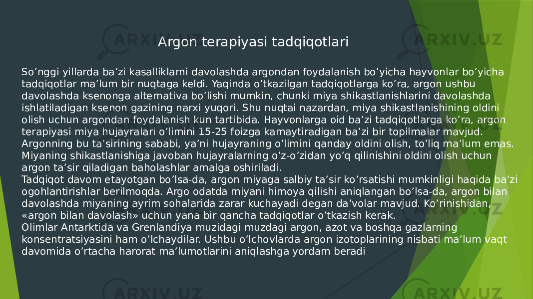  Argon terapiyasi tadqiqotlari So’nggi yillarda ba’zi kasalliklarni davolashda argondan foydalanish bo’yicha hayvonlar bo’yicha tadqiqotlar ma’lum bir nuqtaga keldi. Yaqinda o’tkazilgan tadqiqotlarga ko’ra, argon ushbu davolashda ksenonga alternativa bo’lishi mumkin, chunki miya shikastlanishlarini davolashda ishlatiladigan ksenon gazining narxi yuqori. Shu nuqtai nazardan, miya shikastlanishining oldini olish uchun argondan foydalanish kun tartibida. Hayvonlarga oid ba’zi tadqiqotlarga ko’ra, argon terapiyasi miya hujayralari o’limini 15-25 foizga kamaytiradigan ba’zi bir topilmalar mavjud. Argonning bu ta’sirining sababi, ya’ni hujayraning o’limini qanday oldini olish, to’liq ma’lum emas. Miyaning shikastlanishiga javoban hujayralarning o’z-o’zidan yo’q qilinishini oldini olish uchun argon ta’sir qiladigan baholashlar amalga oshiriladi. Tadqiqot davom etayotgan bo’lsa-da, argon miyaga salbiy ta’sir ko’rsatishi mumkinligi haqida ba’zi ogohlantirishlar berilmoqda. Argo odatda miyani himoya qilishi aniqlangan bo’lsa-da, argon bilan davolashda miyaning ayrim sohalarida zarar kuchayadi degan da’volar mavjud. Ko’rinishidan, «argon bilan davolash» uchun yana bir qancha tadqiqotlar o’tkazish kerak. Olimlar Antarktida va Grenlandiya muzidagi muzdagi argon, azot va boshqa gazlarning konsentratsiyasini ham o’lchaydilar. Ushbu o’lchovlarda argon izotoplarining nisbati ma’lum vaqt davomida o’rtacha harorat ma’lumotlarini aniqlashga yordam beradi 